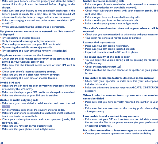 38 39• Make sure your battery is inserted properly and clean the battery contact  if  it’s  dirty.  It  must  be  inserted  before  plugging  in  the charger.• Make sure  that  your  battery  is  not  completely  discharged; if  the battery  power  is  empty  for  a  long  time,  it  may  take  around  20 minutes to display the battery charger indicator on the screen.• Make sure  charging  is carried  out  under  normal  conditions  (0°C to +40°C).• When abroad, check that the voltage input is compatible.My  phone  cannot  connect  to  a  network  or  “No  service” is displayed• Try connecting in another location.• Verify the network coverage with your operator.• Check with your operator that your SIM card is valid.• Try selecting the available network(s) manually • Try connecting at a later time if the network is overloaded.My phone cannot connect to the Internet• Check that the IMEI number (press *#06#) is the same as the one printed on your warranty card or box.• Make  sure  that  the  internet  access  service  of  your  SIM  card  is available.• Check your phone&apos;s Internet connecting settings.• Make sure you are in a place with network coverage.• Try connecting at a later time or another location.Invalid SIM card• Make sure the SIM card has been correctly inserted (see “Inserting or removing the SIM card”).• Make sure the chip on your SIM card is not damaged or scratched.• Make sure the service of your SIM card is available.Unable to make outgoing calls• Make  sure  you  have  dialed  a  valid  number  and  have  touched  .• For international calls, check the country and area codes.• Make sure your phone is connected to a network, and the network is not overloaded or unavailable.• Check  your  subscription  status  with  your  operator  (credit,  SIM card valid, etc.).• Make sure you have not barred outgoing calls.• Make sure that your phone is not in flight mode.Unable to receive incoming calls• Make sure your phone is switched on and connected to a network (check for overloaded or unavailable network).• Check  your  subscription  status  with  your  operator  (credit,  SIM card valid, etc.).• Make sure you have not forwarded incoming calls.• Make sure that you have not barred certain calls.• Make sure that your phone is not in flight mode.The  caller’s  name/number  does  not  appear  when  a  call  is received• Check that you have subscribed to this service with your operator.• Your caller has concealed his/her name or number.I cannot find my contacts• Make sure your SIM card is not broken.• Make sure your SIM card is inserted properly.• Import all contacts stored in SIM card to phone.The sound quality of the calls is poor• You can  adjust the  volume during a call by pressing the  Volume Up/Down key.• Check the network strength   .• Make sure that the receiver, connector or speaker on your phone is clean.I am unable to use the features described in the manual• Check  with  your  operator  to  make  sure  that  your  subscription includes this service.• Make sure this feature does not require an ALCATEL ONETOUCH accessory.When  I  select  a  number  from  my  contacts,  the  number cannot be dialed• Make sure that  you have correctly recorded the  number  in your file.• Make sure that you have selected the country prefix when calling a foreign country.I am unable to add a contact in my contacts• Make sure  that your SIM  card contacts are  not  full;  delete  some files or save the files in the phone contacts (i.e. your professional or personal directories).My callers are unable to leave messages on my voicemail• Contact your network operator to check service availability.