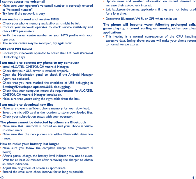40 41I cannot access my voicemail• Make sure your operator’s voicemail number is correctly entered in &quot;Voicemail number&quot;.• Try later if the network is busy.I am unable to send and receive MMS• Check your phone memory availability as it might be full.• Contact  your network  operator  to  check  service  availability  and check MMS parameters.• Verify  the  server centre  number  or  your MMS  profile  with  your operator.• The server centre may be swamped, try again later.SIM card PIN locked• Contact your network operator to obtain the PUK code (Personal Unblocking Key).I am unable to connect my phone to my computer• Install ALCATEL ONETOUCH Android Manager.• Check that your USB driver is installed properly.• Open  the  Notification  panel  to  check  if  the Android  Manager Agent has activated.• Check  that  you  have  marked the  checkbox of  USB  debugging  in Settings\Developer options\USB debugging�• Check that your computer meets the requirements for ALCATEL ONETOUCH Android Manager Installation.• Make sure that you’re using the right cable from the box.I am unable to download new files• Make sure there is sufficient phone memory for your download.• Select the microSD card as the location to store downloaded files.• Check your subscription status with your operator.The phone cannot be detected by others via Bluetooth• Make sure that  Bluetooth  is turned  on  and your  phone is  visible to other users .• Make sure  that the two  phones  are within  Bluetooth’s  detection range.How to make your battery last longer• Make  sure  you  follow  the  complete  charge  time  (minimum  4 hours).• After a partial charge, the battery level indicator may not be exact. Wait for at least 20 minutes after removing the charger to obtain an exact indication.• Adjust the brightness of screen as appropriate.• Extend the email auto-check interval for as long as possible.• Update  news  and  weather  information  on  manual  demand,  or increase their auto-check interval.• Exit  background-running  applications  if  they  are  not  being  used for a long time.• Deactivate Bluetooth, Wi-Fi, or GPS when not in use.The  phone  will  become  warm  following  prolonged  calls, game  playing,  internet  surfing  or  running  other  complex applications� • This  heating  is  a  normal  consequence  of  the  CPU  handling excessive data. Ending above actions will make your phone return to normal temperatures.