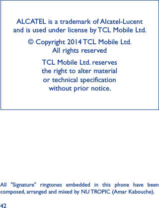 42ALCATEL is a trademark of Alcatel-Lucent and is used under license by TCL Mobile Ltd.© Copyright 2014 TCL Mobile Ltd.                     All rights reservedTCL Mobile Ltd. reserves                                 the right to alter material  or technical specification  without prior notice.All  &quot;Signature&quot;  ringtones  embedded  in  this  phone  have  been composed, arranged and mixed by NU TROPIC (Amar Kabouche).