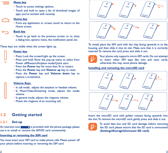 2 3  To install, place the SIM card with the chip facing upwards in to the housing, and then slide it into its slot. Make sure that it is correctly inserted. To remove the card, press and slide it out.Your phone only supports micro-SIM cards. Do not attempt to  insert  other  SIM  type  like  mini  and  nano  cards, otherwise this may cause phone damage.Installing and removing the microSD cardInsert  the  microSD  card  with  golden  contact  facing  upwards  into the slot. To remove the microSD card, gently press and slide it out.To avoid data  loss  and  SD  card damage,  before removing the SD card, please ensure that the SD card is unmounted (Settings\Storage\Unmount SD card).Menu key• Touch to access settings options.• Touch and  hold  to open a  list  of thumbnail  images  of apps you&apos;ve worked with recently.    Home key• From any application or screen, touch to return to the Home screen.   Back key• Touch to  go back to  the  previous screen,  or to  close a dialog box, options menu, the notification panel, etc.These keys are visible when the screen lights up.Power key• Press: Lock the screen/Light up the screen.• Press and hold: Show the pop-up menu to select from Power off/Restart/Airplane mode/Quick start.• Press the Power key for more than 9s to restart.• Press the Power key and Volume up key to reset.• Press  the  Power  key  and  Volume  down  key  to capture a screenshot.     Volume Keys • In call mode,  adjusts the earpiece or headset volume.• In  Music/Video/Streaming  mode,  adjusts  the  media volume.• In general mode, adjusts the ringtone volume.• Mutes the ringtone of an incoming call.1�2  Getting started1�2�1  Set-upAn insertion tool   is provided with the phone package, please use it to install or remove the SIM/SD card conveniently.Inserting or removing the SIM cardYou must insert your SIM card to make phone calls. Please power off your phone before inserting or removing the SIM card.
