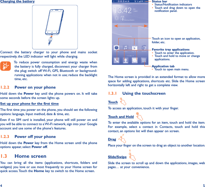 4 5Charging the battery                              Connect  the  battery  charger  to  your  phone  and  mains  socket respectively, the LED indicator will light while charging.    To  reduce  power  consumption  and  energy  waste  when the battery is fully charged, disconnect your charger from the plug; switch off Wi-Fi,  GPS, Bluetooth  or background-running applications when not in use; reduce the backlight time, etc.1�2�2  Power on your phoneHold down  the Power key until the phone powers on.  It will  take some seconds before the screen lights up.Set up your phone for the first timeThe first time you power on the phone, you should set the following options: language, Input method, date &amp; time, etc.Even if no  SIM card is  installed, your phone will  still power on  and you will be able to connect to a Wi-Fi network, sign into your Google account and use some of the phone&apos;s features. 1�2�3  Power off your phoneHold down the Power key from the Home screen until the phone options appear, select Power off.1�3  Home screenYou  can  bring  all  the  items  (applications,  shortcuts,  folders  and widgets) you love or use most frequently to your Home screen for quick access. Touch the Home key to switch to the Home screen.Application tab• Touch to open main menu.Status bar• Status/Notification indicators • Touch and  drag down to  open the notification panel.Touch an icon to open an application, folder, etc.Favorite tray applications• Touch to enter the application.• Touch and hold to move or change applications.The Home screen is provided in an extended format to allow more space for adding  applications,  shortcuts etc.  Slide the  Home screen horizontally left and right to get a complete view. 1�3�1  Using the touchscreenTouch  To access an application, touch it with your finger.Touch and Hold  To enter the available options for an item, touch and hold the item. For  example,  select  a  contact  in  Contacts,  touch  and  hold  this contact, an options list will then appear on screen.Drag  Place your finger on the screen to drag an object to another location.Slide/Swipe  Slide the screen to scroll up and down the applications, images, web pages… at your convenience.