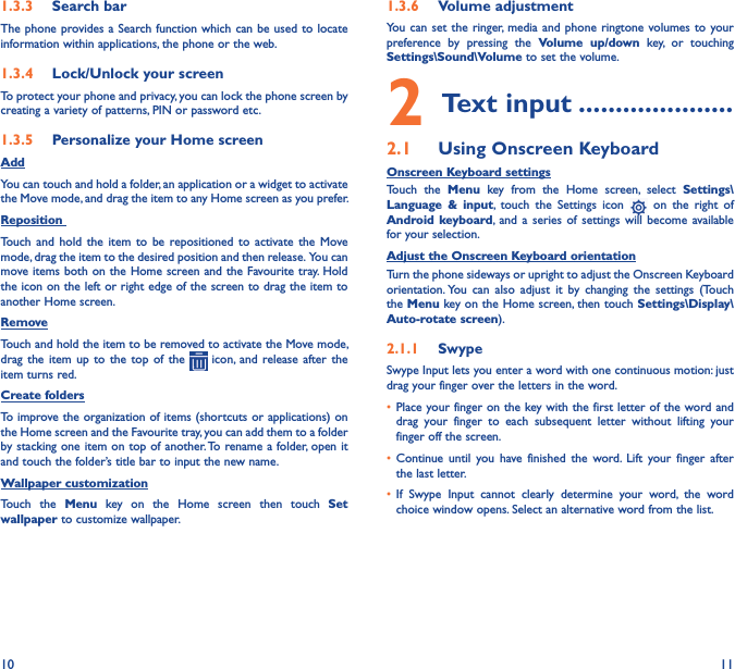 10 111�3�3  Search barThe phone provides a Search function which can be used to locate information within applications, the phone or the web. 1�3�4  Lock/Unlock your screenTo protect your phone and privacy, you can lock the phone screen by creating a variety of patterns, PIN or password etc.1�3�5  Personalize your Home screenAddYou can touch and hold a folder, an application or a widget to activate the Move mode, and drag the item to any Home screen as you prefer.Reposition Touch  and  hold  the  item  to  be  repositioned  to  activate  the  Move mode, drag the item to the desired position and then release.  You can move items  both on the Home screen and the Favourite tray. Hold the icon on the left or right edge of the screen to drag the item to another Home screen.RemoveTouch and hold the item to be removed to activate the Move mode, drag  the item  up  to  the  top  of the   icon,  and release  after  the item turns red.Create foldersTo improve the organization of items (shortcuts or applications) on the Home screen and the Favourite tray, you can add them to a folder by stacking one item on top of another. To rename a folder, open it and touch the folder’s title bar to input the new name.Wallpaper customizationTouch  the  Menu  key  on  the  Home  screen  then  touch  Set wallpaper to customize wallpaper.1�3�6  Volume adjustmentYou can  set the  ringer, media and  phone ringtone  volumes to your preference  by  pressing  the  Volume  up/down  key,  or  touching Settings\Sound\Volume to set the volume.2 Text input ���������������������2�1  Using Onscreen KeyboardOnscreen Keyboard settingsTouch  the  Menu  key  from  the  Home  screen,  select  Settings\Language  &amp;  input,  touch  the  Settings  icon    on  the  right  of Android keyboard, and a  series  of settings will  become  available for your selection. Adjust the Onscreen Keyboard orientationTurn the phone sideways or upright to adjust the Onscreen Keyboard orientation. You  can  also  adjust  it  by  changing  the  settings  (Touch the Menu key on the Home screen, then touch Settings\Display\Auto-rotate screen).2�1�1  SwypeSwype Input lets you enter a word with one continuous motion: just drag your finger over the letters in the word.• Place your finger on the key with the first letter of the word and drag  your  finger  to  each  subsequent  letter  without  lifting  your finger off the screen.• Continue  until  you  have  finished  the  word. Lift  your  finger  after the last letter.• If  Swype  Input  cannot  clearly  determine  your  word,  the  word choice window opens. Select an alternative word from the list.