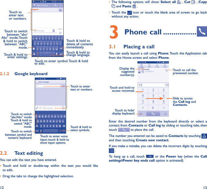 12 13Touch to enter text or numbers. Touch to switch  between &quot;abc/Abc&quot; mode; Touch &amp; hold to switch between &quot;ABC&quot; mode.Touch to enter symbol. Touch &amp; hold to edit.Touch &amp; hold to  delete all contents  immediately.Touch &amp; hold to enter settings.Touch &amp; hold to change language. 2�1�2  Google keyboardTouch to switch between symbol and numeric keyboard.Touch &amp; hold to select symbols.Touch to enter text or numbers.Touch to enter voice input; touch &amp; hold to show input options.Touch to switch   &quot;abc/Abc&quot; mode; Touch &amp; hold to switch &quot;ABC&quot; mode.2�2  Text editingYou can edit the text you have entered.• Touch  and  hold  or  double-tap  within  the  text  you  would  like to edit.• Drag the tabs to change the highlighted selection.• The following options  will  show:  Select all   , Cut    , Copy  and Paste   .   • Touch the   icon or  touch the blank  area of screen to  go back without any action.3 Phone call ����������������3�1  Placing a callYou can easily launch a  call using Phone. Touch the Application tab from the Home screen and select Phone.Touch and hold to access voicemail.Display the suggested number(s).Slide to access the Call log and Contacts.Touch to call the previewed number.Touch to hide/display keyboardEnter  the  desired  number  from  the  keyboard  directly  or  select  a contact from Contacts or Call log by sliding or touching tabs, then touch   to place the call. The number you entered can be saved to Contacts by touching and then touching Create new contact.If you make a mistake, you can delete the incorrect digits by touching  .To  hang  up  a  call,  touch    or  the  Power key  (when  the  Call settings\Power key ends call option is activated).