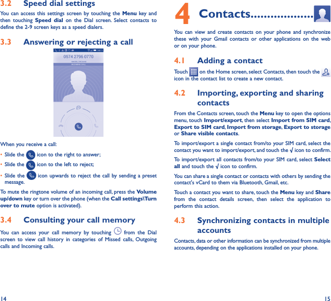 14 153�2  Speed dial settingsYou can  access this  settings screen by  touching the Menu key and then  touching  Speed  dial  on  the  Dial  screen.  Select  contacts  to define the 2-9 screen keys as a speed dialers.3�3  Answering or rejecting a call         When you receive a call:• Slide the   icon to the right to answer;• Slide the   icon to the left to reject;• Slide the   icon upwards to  reject the call by sending a preset message.To mute the ringtone volume of an incoming call, press the Volume up/down key or turn over the phone (when the Call settings\Turn over to mute option is activated).3�4  Consulting your call memoryYou  can  access  your  call  memory  by  touching    from  the  Dial screen  to  view  call  history  in  categories  of  Missed  calls,  Outgoing calls and Incoming calls.4 Contacts �������������������You  can  view and  create  contacts  on  your phone  and  synchronize these  with  your  Gmail  contacts  or  other  applications  on  the  web or on your phone.4�1  Adding a contactTouch   on the Home screen, select Contacts, then touch the   icon in the contact list to create a new contact.4�2  Importing, exporting and sharing contactsFrom the Contacts screen, touch the Menu key to open the options menu, touch Import/export, then select Import from SIM card, Export to SIM card, Import from storage, Export to storage or Share visible contacts.To import/export a single contact from/to your SIM card, select the contact you want to import/export, and touch the √ icon to confirm.To import/export all contacts from/to your SIM card, select Select all and touch the √ icon to confirm.You can share a single contact or contacts with others by sending the contact&apos;s vCard to them via Bluetooth, Gmail, etc.Touch a contact you want to share, touch the Menu key and Share from  the  contact  details  screen,  then  select  the  application  to perform this action. 4�3  Synchronizing contacts in multiple accountsContacts, data or other information can be synchronized from multiple accounts, depending on the applications installed on your phone.
