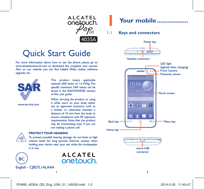 12English - CJB27L1ALAAA Quick Start GuideFor more information about how to use the phone, please go to www.alcatelonetouch.com to download the complete user manual. Also on our website you can find helpful FAQs, realize software upgrade, etc.www.sar-tick.comThis product meets applicable national SAR limits of 1.6 W/kg. The specific maximum SAR values can be found in the RADIOWAVES section of this user guide.When carrying the product or using it while worn on your body, either use an approved accessory such as a holster or otherwise maintain a distance of 10 mm from the body to ensure compliance with RF exposure requirements. Note that the product may be transmitting even if you are not making a phone call.PROTECT YOUR  HEARING To prevent possible hearing damage, do not listen at high volume levels for long periods. Exercise caution when holding your device near your ear while the loudspeaker is in use.Your mobile1   ..................Keys and connectors1.1 Proximity sensorFront CameraHeadset connector Power keymicro-USB connectorBack keyHome keyMenu keyTouch screenLED light(lighted when charging)IP4892_4035A_QG_Eng_USA_01_140530.indd   1-2IP4892_4035A_QG_Eng_USA_01_140530.indd   1-2 2014-5-30   11:40:472014-5-30   11:40:47