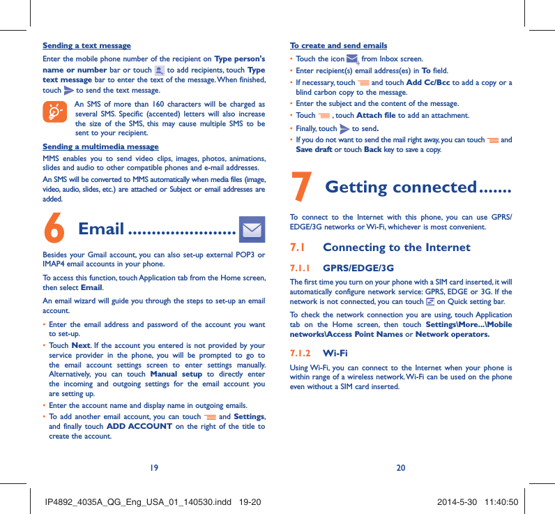19 20Sending a text messageEnter the mobile phone number of the recipient on Type person&apos;s name or number bar or touch   to add recipients, touch Type text message bar to enter the text of the message. When finished, touch   to send the text message. An SMS of more than 160 characters will be charged as several SMS. Specific (accented) letters will also increase the size of the SMS, this may cause multiple SMS to be sent to your recipient.Sending a multimedia messageMMS enables you to send video clips, images, photos, animations, slides and audio to other compatible phones and e-mail addresses. An SMS will be converted to MMS automatically when media files (image, video, audio, slides, etc.) are attached or Subject or email addresses are added. Email6   .......................Besides your Gmail account, you can also set-up external POP3 or IMAP4 email accounts in your phone.To access this function, touch Application tab from the Home screen, then select Email.An email wizard will guide you through the steps to set-up an email account.Enter the email address and password of the account you want • to set-up.Touch •  Next. If the account you entered is not provided by your service provider in the phone, you will be prompted to go to the email account settings screen to enter settings manually. Alternatively, you can touch Manual setup to directly enter the incoming and outgoing settings for the email account you are setting up.Enter the account name and display name in outgoing emails.• To add another email account, you can touch •   and Settings, and finally touch ADD ACCOUNT on the right of the title to create the account.To create and send emailsTouch the icon  •    from  Inbox  screen.Enter recipient(s) email address(es) in •  To  field.If necessary, touch •   and touch Add Cc/Bcc to add a copy or a blind carbon copy to the message.Enter the subject and the content of the message.• Touch •   , touch Attach file to add an attachment.Finally, touch •   to send.If you do not want to send the mail right away, you can touch •   and Save draft or touch Back key to save a copy. Getting connected7   .......To connect to the Internet with this phone, you can use GPRS/EDGE/3G networks or Wi-Fi, whichever is most convenient.Connecting to the Internet7.1 GPRS/EDGE/3G7.1.1 The first time you turn on your phone with a SIM card inserted, it will automatically configure network service: GPRS, EDGE or 3G. If the network is not connected, you can touch   on Quick setting bar.To check the network connection you are using, touch Application tab on the Home screen, then touch Settings\More...\Mobile networks\Access Point Names or Network operators.Wi-Fi7.1.2 Using Wi-Fi, you can connect to the Internet when your phone is within range of a wireless network. Wi-Fi can be used on the phone even without a SIM card inserted.IP4892_4035A_QG_Eng_USA_01_140530.indd   19-20IP4892_4035A_QG_Eng_USA_01_140530.indd   19-20 2014-5-30   11:40:502014-5-30   11:40:50