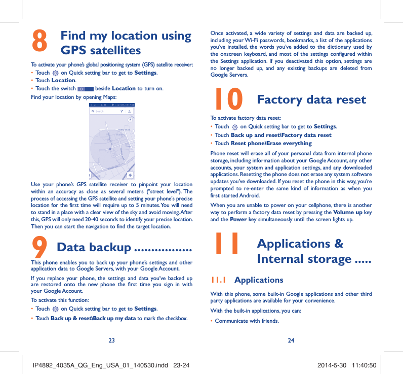 23 24  Find my location using 8  GPS satellitesTo activate your phone’s global positioning system (GPS) satellite receiver:Touch •   on Quick setting bar to get to Settings.Touch •  Location.Touch the switch •   beside Location to turn on.Find your location by opening Maps:Use your phone’s GPS satellite receiver to pinpoint your location within an accuracy as close as several meters (&quot;street level&quot;). The process of accessing the GPS satellite and setting your phone&apos;s precise location for the first time will require up to 5 minutes. You will need to stand in a place with a clear view of the sky and avoid moving. After this, GPS will only need 20-40 seconds to identify your precise location. Then you can start the navigation to find the target location.Data backup9   .................This phone enables you to back up your phone’s settings and other application data to Google Servers, with your Google Account. If you replace your phone, the settings and data you’ve backed up are restored onto the new phone the first time you sign in with your Google Account. To activate this function:Touch •   on Quick setting bar to get to Settings.Touch •  Back up &amp; reset\Back up my data to mark the checkbox.Once activated, a wide variety of settings and data are backed up, including your Wi-Fi passwords, bookmarks, a list of the applications you’ve installed, the words you’ve added to the dictionary used by the onscreen keyboard, and most of the settings configured within  the Settings application. If you deactivated this option, settings are no longer backed up, and any existing backups are deleted from Google Servers.Factory data reset 10   To activate factory data reset:Touch •   on Quick setting bar to get to Settings.Touch •  Back up and reset\Factory data resetTouch •  Reset phone\Erase everythingPhone reset will erase all of your personal data from internal phone storage, including information about your Google Account, any other accounts, your system and application settings, and any downloaded applications. Resetting the phone does not erase any system software updates you’ve downloaded. If you reset the phone in this way, you’re prompted to re-enter the same kind of information as when you first started Android.When you are unable to power on your cellphone, there is another way to perform a factory data reset by pressing the Volume up key and the Power key simultaneously until the screen lights up. Applications &amp; 11  Internal storage .....Applications11.1 With this phone, some built-in Google applications and other third party applications are available for your convenience.With the built-in applications, you can:Communicate with friends.• IP4892_4035A_QG_Eng_USA_01_140530.indd   23-24IP4892_4035A_QG_Eng_USA_01_140530.indd   23-24 2014-5-30   11:40:502014-5-30   11:40:50