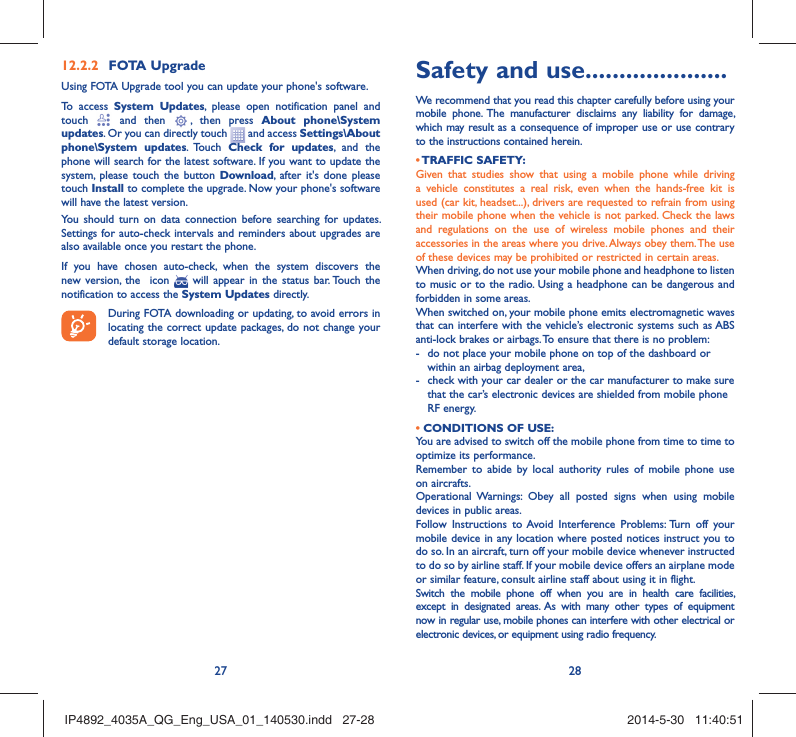 27 28FOTA Upgrade12.2.2 Using FOTA Upgrade tool you can update your phone&apos;s software.To access System Updates, please open notification panel and touch   and then   , then press About phone\System updates. Or you can directly touch   and access Settings\About phone\System updates. Touch  Check for updates, and the phone will search for the latest software. If you want to update the system, please touch the button Download, after it&apos;s done please touch Install to complete the upgrade. Now your phone&apos;s software will have the latest version.You should turn on data connection before searching for updates. Settings for auto-check intervals and reminders about upgrades are also available once you restart the phone.If you have chosen auto-check, when the system discovers the new version, the  icon   will appear in the status bar. Touch the notification to access the System Updates directly.During FOTA downloading or updating, to avoid errors in locating the correct update packages, do not change your default storage location.Safety and use .....................We recommend that you read this chapter carefully before using your mobile phone. The manufacturer disclaims any liability for damage, which may result as a consequence of improper use or use contrary to the instructions contained herein.• TRAFFIC  SAFETY:Given that studies show that using a mobile phone while driving a vehicle constitutes a real risk, even when the hands-free kit is used (car kit, headset...), drivers are requested to refrain from using their mobile phone when the vehicle is not parked. Check the laws and regulations on the use of wireless mobile phones and their accessories in the areas where you drive. Always obey them. The use of these devices may be prohibited or restricted in certain areas.When driving, do not use your mobile phone and headphone to listen to music or to the radio. Using a headphone can be dangerous and forbidden in some areas.When switched on, your mobile phone emits electromagnetic waves that can interfere with the vehicle’s electronic systems such as ABS anti-lock brakes or airbags. To ensure that there is no problem:-  do not place your mobile phone on top of the dashboard or within an airbag deployment area,-  check with your car dealer or the car manufacturer to make sure that the car’s electronic devices are shielded from mobile phone RF energy.• CONDITIONS OF USE:You are advised to switch off the mobile phone from time to time to optimize its performance.Remember to abide by local authority rules of mobile phone use on aircrafts.Operational Warnings: Obey all posted signs when using mobile devices in public areas. Follow Instructions to Avoid Interference Problems: Turn off your mobile device in any location where posted notices instruct you to do so. In an aircraft, turn off your mobile device whenever instructed to do so by airline staff. If your mobile device offers an airplane mode or similar feature, consult airline staff about using it in flight.Switch the mobile phone off when you are in health care facilities, except in designated areas. As with many other types of equipment now in regular use, mobile phones can interfere with other electrical or electronic devices, or equipment using radio frequency.IP4892_4035A_QG_Eng_USA_01_140530.indd   27-28IP4892_4035A_QG_Eng_USA_01_140530.indd   27-28 2014-5-30   11:40:512014-5-30   11:40:51