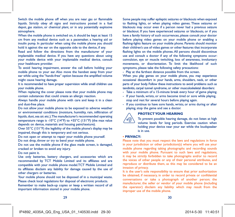 29 30Switch the mobile phone off when you are near gas or flammable liquids. Strictly obey all signs and instructions posted in a fuel depot, gas station, or chemical plant, or in any potentially explosive atmosphere.When the mobile phone is switched on, it should be kept at least 15 cm from any medical device such as a pacemaker, a hearing aid or insulin pump. In particular when using the mobile phone you should hold it against the ear on the opposite side to the device, if any. Read and follow the directions from the manufacturer of your implantable medical device. If you have any questions about using your mobile device with your implantable medical device, consult your healthcare provider.To avoid hearing impairment, answer the call before holding your mobile phone to your ear. Also move the handset away from your ear while using the “hands-free” option because the amplified volume might cause hearing damage.It is recommended to have proper supervision while small children use your mobile phone.When replacing the cover please note that your mobile phone may contain substances that could create an allergic reaction.Always handle your mobile phone with care and keep it in a clean and dust-free place.Do not allow your mobile phone to be exposed to adverse weather or environmental conditions (moisture, humidity, rain, infiltration of liquids, dust, sea air, etc.). The manufacturer’s recommended operating temperature range is -10°C (14°F) to +55°C (131°F) (the max value depends on device, materials and housing paint/texture).Over 55°C (131°F) the legibility of the mobile phone’s display may be impaired, though this is temporary and not serious. Do not open or attempt to repair your mobile phone yourself.Do not drop, throw or try to bend your mobile phone.Do not use the mobile phone if the glass made screen, is damaged, cracked or broken to avoid any injury.Do not paint it.Use only batteries, battery chargers, and accessories which are recommended by TCT Mobile Limited and its affiliates and are compatible with your mobile phone model.TCT Mobile Limited and its affiliates disclaim any liability for damage caused by the use of other chargers or batteries.Your mobile phone should not be disposed of in a municipal waste. Please check local regulations for disposal of electronic products.Remember to make back-up copies or keep a written record of all important information stored in your mobile phone.Some people may suffer epileptic seizures or blackouts when exposed to flashing lights, or when playing video games. These seizures or blackouts may occur even if a person never had a previous seizure or blackout. If you have experienced seizures or blackouts, or if you have a family history of such occurrences, please consult your doctor before playing video games on your mobile phone or enabling a flashing-lights feature on your mobile phone. Parents should monitor their children’s use of video games or other features that incorporate flashing lights on the mobile phones. All persons should discontinue use and consult a doctor if any of the following symptoms occur: convulsion, eye or muscle twitching, loss of awareness, involuntary movements, or disorientation. To limit the likelihood of such symptoms, please take the following safety precautions:-  Play at the farthest distance possible from the screen.When you play games on your mobile phone, you may experience occasional discomfort in your hands, arms, shoulders, neck, or other parts of your body. Follow these instructions to avoid problems such as tendinitis, carpal tunnel syndrome, or other musculoskeletal disorders:-  Take a minimum of a 15-minute break every hour of game playing.-  If your hands, wrists, or arms become tired or sore while playing, stop and rest for several hours before playing again.-  If you continue to have sore hands, wrists, or arms during or after playing, stop the game and see a doctor.PROTECT YOUR  HEARING To prevent possible hearing damage, do not listen at high volume levels for long periods. Exercise caution when holding your device near your ear while the loudspeaker is in use.• PRIVACY:Please note that you must respect the laws and regulations in force in your jurisdiction or other jurisdiction(s) where you will use your mobile phone regarding taking photographs and recording sounds with your mobile phone. Pursuant to such laws and regulations, it may be strictly forbidden to take photographs and/or to record the voices of other people or any of their personal attributes, and reproduce or distribute them, as this may be considered to be an invasion of privacy.  It is the user’s sole responsibility to ensure that prior authorization be obtained, if necessary, in order to record private or confidential conversations or take a photograph of another person; the manufacturer, the seller or vendor of your mobile phone (including the operator) disclaim any liability which may result from the improper use of the mobile phone.IP4892_4035A_QG_Eng_USA_01_140530.indd   29-30IP4892_4035A_QG_Eng_USA_01_140530.indd   29-30 2014-5-30   11:40:512014-5-30   11:40:51