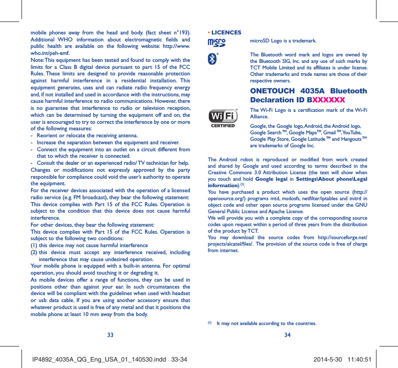 33 34mobile phones away from the head and body. (fact sheet n°193). Additional WHO information about electromagnetic fields and public health are available on the following website: http://www.who.int/peh-emf. Note: This equipment has been tested and found to comply with the limits for a Class B digital device pursuant to part 15 of the FCC Rules. These limits are designed to provide reasonable protection against harmful interference in a residential installation. This equipment generates, uses and can radiate radio frequency energy and, if not installed and used in accordance with the instructions, may cause harmful interference to radio communications. However, there is no guarantee that interference to radio or television reception, which can be determined by turning the equipment off and on, the user is encouraged to try to correct the interference by one or more of the following measures:-  Reorient or relocate the receiving antenna.-  Increase the separation between the equipment and receiver.-  Connect the equipment into an outlet on a circuit different from that to which the receiver is connected.-  Consult the dealer or an experienced radio/ TV technician for help.Changes or modifications not expressly approved by the party responsible for compliance could void the user’s authority to operate the equipment.For the receiver devices associated with the operation of a licensed radio service (e.g. FM broadcast), they bear the following statement:This device complies with Part 15 of the FCC Rules. Operation is subject to the condition that this device does not cause harmful interference.For other devices, they bear the following statement:This device complies with Part 15 of the FCC Rules. Operation is subject to the following two conditions:(1) this device may not cause harmful interference(2)  this device must accept any interference received, including interference that may cause undesired operation.Your mobile phone is equipped with a built-in antenna. For optimal operation, you should avoid touching it or degrading it.As mobile devices offer a range of functions, they can be used in positions other than against your ear. In such circumstances the device will be compliant with the guidelines when used with headset or usb data cable. If you are using another accessory ensure that whatever product is used is free of any metal and that it positions the mobile phone at least 10 mm away from the body.LICENCES • microSD Logo is a trademark. The Bluetooth word mark and logos are owned by the Bluetooth SIG, Inc. and any use of such marks by TCT Mobile Limited and its affiliates is under license. Other trademarks and trade names are those of their respective owners.  ONETOUCH 4035A Bluetooth Declaration ID BXXXXXX The Wi-Fi Logo is a certification mark of the Wi-Fi Alliance.Google, the Google logo, Android, the Android logo, Google Search TM, Google MapsTM, Gmail TM, YouTube, Google Play Store, Google Latitude TM and Hangouts TM are trademarks of Google Inc.The Android robot is reproduced or modified from work created and shared by Google and used according to terms described in the Creative Commons 3.0 Attribution License (the text will show when you touch and hold Google legal in Settings\About phone\Legal information) (1).You have purchased a product which uses the open source (http://opensource.org/) programs mtd, msdosfs, netfilter/iptables and initrd in object code and other open source programs licensed under the GNU General Public License and Apache License. We will provide you with a complete copy of the corresponding source codes upon request within a period of three years from the distribution of the product by TCT. You may download the source codes from http://sourceforge.net/projects/alcatel/files/.  The provision of the source code is free of charge from internet. (1)  It may not available according to the countries.IP4892_4035A_QG_Eng_USA_01_140530.indd   33-34IP4892_4035A_QG_Eng_USA_01_140530.indd   33-34 2014-5-30   11:40:512014-5-30   11:40:51