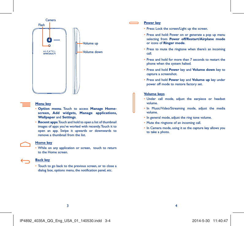 34Volume upVolume downCameraFlashMenu keyOption menu•  . Touch to access Manage Home-screen, Add widgets, Manage applications, Wallpaper and Settings.Recent apps•  . Touch and hold to open a list of thumbnail images of apps you&apos;ve worked with recently. Touch it to open an app. Swipe it upwards or downwards to remove a thumbnail from the list.Home keyWhile on any application or screen,  touch to return • to the Home screen.Back keyTouch to go back to the previous screen, or to close a • dialog box, options menu, the notification panel, etc.Power keyPress: Lock the screen/Light up the screen.• Press and hold: Power on or generate a pop up menu • selecting from Power off/Restart/Airplane mode or icons of Ringer mode.Press to mute the ringtone when there’s an incoming • call.Press and hold for more than 7 seconds to restart the • phone when the system halted. Press and hold •  Power key and Volume down key to capture a screenshot. Press and hold •  Power key and Volume up key under power off mode to restore factory set.Volume keys Under call mode, adjust the earpiece or headset • volume.In Music/Video/Streaming mode, adjust the media • volume.In general mode, adjust the ring tone volume.• Mute the ringtone of an incoming call.• In Camera mode, using it as the capture key allows you • to take a photo. IP4892_4035A_QG_Eng_USA_01_140530.indd   3-4IP4892_4035A_QG_Eng_USA_01_140530.indd   3-4 2014-5-30   11:40:472014-5-30   11:40:47