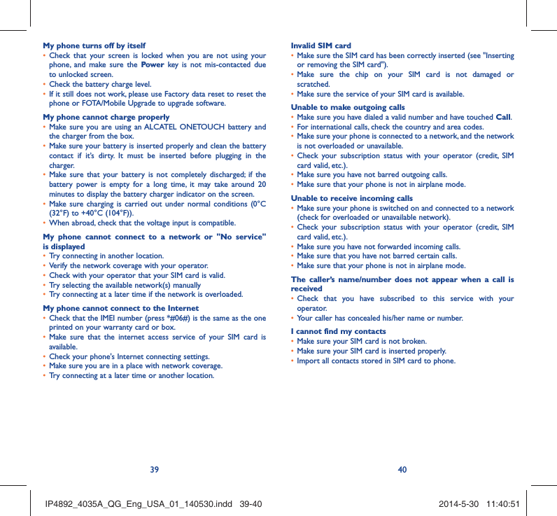 39 40My phone turns off by itselfCheck that your screen is locked when you are not using your • phone, and make sure the Power key is not mis-contacted due to unlocked screen.Check the battery charge level.• If it still does not work, please use Factory data reset to reset the • phone or FOTA/Mobile Upgrade to upgrade software.My phone cannot charge properlyMake sure you are using an •  ALCATEL ONETOUCH battery and the charger from the box.Make sure your battery is inserted properly and clean the battery • contact if it’s dirty. It must be inserted before plugging in the charger.Make sure that your battery is not completely discharged; if the • battery power is empty for a long time, it may take around 20 minutes to display the battery charger indicator on the screen.Make sure charging is carried out under normal conditions (0°C • (32°F) to +40°C (104°F)).When abroad, check that the voltage input is compatible.• My phone cannot connect to a network or &quot;No service&quot; is displayedTry connecting in another location.• Verify the network coverage with your operator.• Check with your operator that your SIM card is valid.• Try selecting the available network(s) manually • Try connecting at a later time if the network is overloaded.• My phone cannot connect to the InternetCheck that the IMEI number (press *#06#) is the same as the one • printed on your warranty card or box.Make sure that the internet access service of your SIM card is • available.Check your phone&apos;s Internet connecting settings.• Make sure you are in a place with network coverage.• Try connecting at a later time or another location.• Invalid SIM cardMake sure the SIM card has been correctly inserted (see &quot;Inserting • or removing the SIM card&quot;).Make sure the chip on your SIM card is not damaged or • scratched.Make sure the service of your SIM card is available.• Unable to make outgoing callsMake sure you have dialed a valid number and have touched •  Call.For international calls, check the country and area codes.• Make sure your phone is connected to a network, and the network • is not overloaded or unavailable.Check your subscription status with your operator (credit, SIM • card valid, etc.).Make sure you have not barred outgoing calls.• Make sure that your phone is not in airplane mode.• Unable to receive incoming callsMake sure your phone is switched on and connected to a network • (check for overloaded or unavailable network).Check your subscription status with your operator (credit, SIM • card valid, etc.).Make sure you have not forwarded incoming calls.• Make sure that you have not barred certain calls.• Make sure that your phone is not in airplane mode.• The caller’s name/number does not appear when a call is receivedCheck that you have subscribed to this service with your • operator.Your caller has concealed his/her name or number.• I cannot find my contactsMake sure your SIM card is not broken.• Make sure your SIM card is inserted properly.• Import all contacts stored in SIM card to phone.• IP4892_4035A_QG_Eng_USA_01_140530.indd   39-40IP4892_4035A_QG_Eng_USA_01_140530.indd   39-40 2014-5-30   11:40:512014-5-30   11:40:51