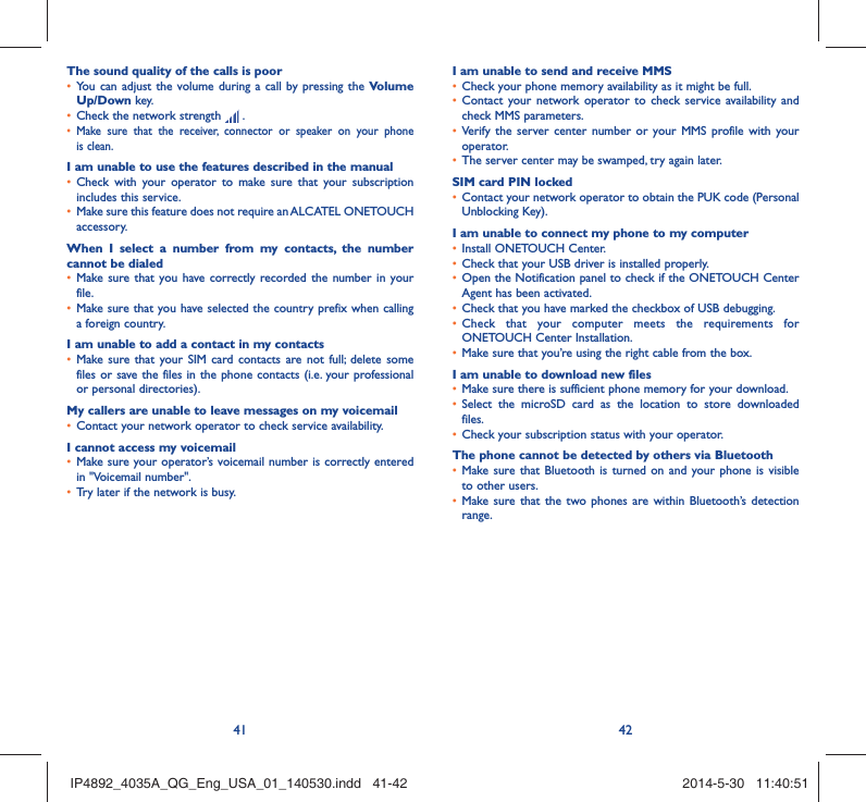 41 42The sound quality of the calls is poorYou can adjust the volume during a call by pressing the •  Volume Up/Down key.Check the network strength •   .Make sure that the receiver, connector or speaker on your phone • is clean.I am unable to use the features described in the manualCheck with your operator to make sure that your subscription • includes this service.Make sure this feature does not require an ALCATEL ONETOUCH • accessory.When I select a number from my contacts, the number cannot be dialedMake sure that you have correctly recorded the number in your • file.Make sure that you have selected the country prefix when calling • a foreign country.I am unable to add a contact in my contactsMake sure that your SIM card contacts are not full; delete some • files or save the files in the phone contacts (i.e. your professional or personal directories).My callers are unable to leave messages on my voicemailContact your network operator to check service availability.• I cannot access my voicemailMake sure your operator’s voicemail number is correctly entered • in &quot;Voicemail number&quot;.Try later if the network is busy.• I am unable to send and receive MMSCheck your phone memory availability as it might be full.• Contact your network operator to check service availability and • check MMS parameters.Verify the server center number or your MMS profile with your • operator.The server center may be swamped, try again later.• SIM card PIN lockedContact your network operator to obtain the PUK code (Personal • Unblocking Key).I am unable to connect my phone to my computerInstall ONETOUCH Center.• Check that your USB driver is installed properly.• Open the Notification panel to check if the ONETOUCH Center • Agent has been activated.Check that you have marked the checkbox of USB debugging.• Check that your computer meets the requirements for • ONETOUCH Center Installation.Make sure that you’re using the right cable from the box.• I am unable to download new filesMake sure there is sufficient phone memory for your download.• Select the microSD card as the location to store downloaded • files.Check your subscription status with your operator.• The phone cannot be detected by others via BluetoothMake sure that Bluetooth is turned on and your phone is visible • to other users.Make sure that the two phones are within Bluetooth’s detection • range.IP4892_4035A_QG_Eng_USA_01_140530.indd   41-42IP4892_4035A_QG_Eng_USA_01_140530.indd   41-42 2014-5-30   11:40:512014-5-30   11:40:51