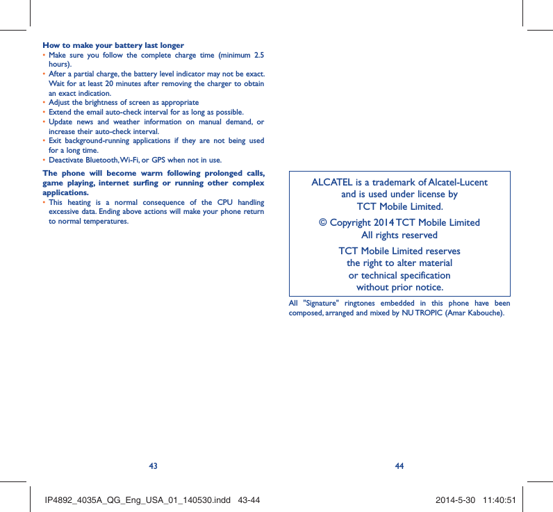 43 44How to make your battery last longerMake sure you follow the complete charge time (minimum 2.5 • hours).After a partial charge, the battery level indicator may not be exact. • Wait for at least 20 minutes after removing the charger to obtain an exact indication.Adjust the brightness of screen as appropriate• Extend the email auto-check interval for as long as possible.• Update news and weather information on manual demand, or • increase their auto-check interval.Exit background-running applications if they are not being used • for a long time.Deactivate Bluetooth, Wi-Fi, or GPS when not in use.• The phone will become warm following prolonged calls, game playing, internet surfing or running other complex applications. This heating is a normal consequence of the CPU handling • excessive data. Ending above actions will make your phone return to normal temperatures.ALCATEL is a trademark of Alcatel-Lucentand is used under license by TCT Mobile Limited.© Copyright 2014 TCT Mobile LimitedAll rights reservedTCT Mobile Limited reserves the right to alter material or technical specification without prior notice.All &quot;Signature&quot; ringtones embedded in this phone have been composed, arranged and mixed by NU TROPIC (Amar Kabouche).IP4892_4035A_QG_Eng_USA_01_140530.indd   43-44IP4892_4035A_QG_Eng_USA_01_140530.indd   43-44 2014-5-30   11:40:512014-5-30   11:40:51