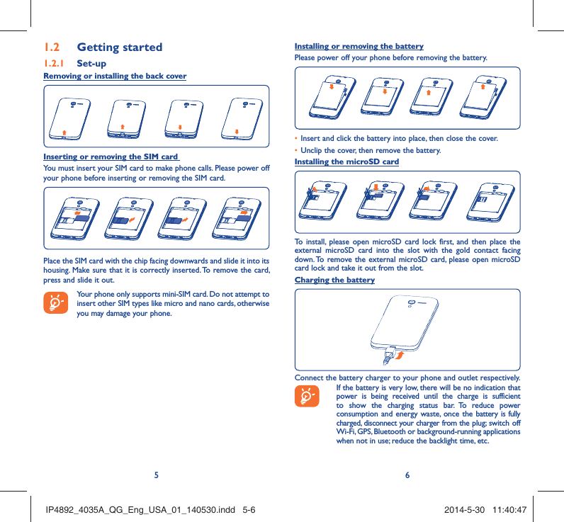 56Getting started1.2  Set-up1.2.1 Removing or installing the back coverInserting or removing the SIM card You must insert your SIM card to make phone calls. Please power off your phone before inserting or removing the SIM card.Place the SIM card with the chip facing downwards and slide it into its housing. Make sure that it is correctly inserted. To remove the card, press and slide it out. Your phone only supports mini-SIM card. Do not attempt to insert other SIM types like micro and nano cards, otherwise you may damage your phone.Installing or removing the batteryPlease power off your phone before removing the battery.Insert and click the battery into place, then close the cover.• Unclip the cover, then remove the battery.• Installing the microSD cardTo install, please open microSD card lock first, and then place the external microSD card into the slot with the gold contact facing down. To remove the external microSD card, please open microSD card lock and take it out from the slot.Charging the batteryConnect the battery charger to your phone and outlet respectively.  If the battery is very low, there will be no indication that power is being received until the charge is sufficient to show the charging status bar. To reduce power consumption and energy waste, once the battery is fully charged, disconnect your charger from the plug; switch off Wi-Fi, GPS, Bluetooth or background-running applications when not in use; reduce the backlight time, etc.IP4892_4035A_QG_Eng_USA_01_140530.indd   5-6IP4892_4035A_QG_Eng_USA_01_140530.indd   5-6 2014-5-30   11:40:472014-5-30   11:40:47