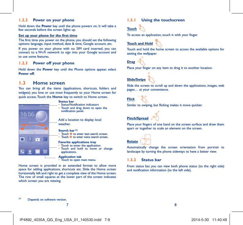 78Power on your phone1.2.2 Hold down the Power key until the phone powers on. It will take a few seconds before the screen lights up.Set up your phone for the first timeThe first time you power on the phone, you should set the following options: language, input method, date &amp; time, Google account, etc.If you power on your phone with no SIM card inserted, you can connect to a Wi-Fi network to sign into your Google account and to use some features. Power off your phone1.2.3 Hold down the Power  key until the Phone options appear, select Power off.Home screen1.3 You can bring all the items (applications, shortcuts, folders and widgets) you love or use most frequently to your Home screen for quick access. Touch the Home key to switch to Home screen.Status barStatus/Notification indicators • Touch and drag down to open the • notification panel.Application tabTouch to open main menu.• Search bar (1)Touch •  n to enter text search screen. Touch •  o to enter voice search screen.Favorite applications trayTouch to enter the application.• Touch and hold to move or change • applications.Add a location to display local weather.Home screen is provided in an extended format to allow more space for adding applications, shortcuts etc. Slide the Home screen horizontally left and right to get a complete view of the Home screen. The row of small squares at the lower part of the screen indicates which screen you are viewing.Using the touchscreen1.3.1 Touch  To access an application, touch it with your finger.Touch and Hold  Touch and hold the home screen to access the available options for setting the wallpaper.Drag  Place your finger on any item to drag it to another location.Slide/Swipe  Slide the screen to scroll up and down the applications, images, web pages… at your convenience.Flick  Similar to swiping, but flicking makes it move quicker.Pinch/Spread  Place your fingers of one hand on the screen surface and draw them apart or together to scale an element on the screen.Rotate  Automatically change the screen orientation from portrait to landscape by turning the phone sideways to have a better view.Status bar1.3.2 From status bar, you can view both phone status (to the right side) and notification information (to the left side). (1)  Depends on software version. IP4892_4035A_QG_Eng_USA_01_140530.indd   7-8IP4892_4035A_QG_Eng_USA_01_140530.indd   7-8 2014-5-30   11:40:492014-5-30   11:40:49