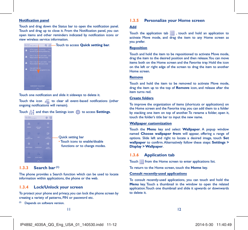 11 12Notification panelTouch and drag down the Status bar to open the notification panel. Touch and drag up to close it. From the Notification panel, you can open items and other reminders indicated by notification icons or view wireless service information. Touch to access Quick setting bar.Touch one notification and slide it sideways to delete it.Touch the icon   to clear all event–based notifications (other ongoing notifications will remain).Touch   and then the Settings icon   to access Settings.Quick setting bar•  Touch icons to enable/disable functions or to change modes.Search bar1.3.3   (1)The phone provides a Search function which can be used to locate information within applications, the phone or the web. Lock/Unlock your screen1.3.4 To protect your phone and privacy, you can lock the phone screen by creating a variety of patterns, PIN or password etc.Personalize your Home screen1.3.5 AddTouch the application tab   , touch and hold an application to activate Move mode, and drag the item to any Home screen as you prefer.Reposition Touch and hold the item to be repositioned to activate Move mode, drag the item to the desired position and then release. You can move items both on the Home screen and the Favorite tray. Hold the icon on the left or right edge of the screen to drag the item to another Home screen.RemoveTouch and hold the item to be removed to activate Move mode, drag the item up to the top of Remove icon, and release after the item turns red.Create foldersTo improve the organization of items (shortcuts or applications) on the Home screen and the Favorite tray, you can add them to a folder by stacking one item on top of another. To rename a folder, open it, touch the folder’s title bar to input the new name.Wallpaper customizationTouch the Menu key and select Wallpaper. A popup window named  Choose wallpaper from will appear, offering a range of options. Slide left and right to locate a desired image, touch Set wallpaper to confirm. Alternatively follow these steps: Settings &gt; Display &gt; Wallpaper.Application tab1.3.6 Touch   from the Home screen to enter applications list. To return to the Home screen, touch the Home key.Consult recently-used applicationsTo consult recently-used applications, you can touch and hold the Menu key. Touch a thumbnail in the window to open the related application.Touch one thumbnail and slide it upwards or downwards to delete it.(1)  Depends on software version.IP4892_4035A_QG_Eng_USA_01_140530.indd   11-12IP4892_4035A_QG_Eng_USA_01_140530.indd   11-12 2014-5-30   11:40:492014-5-30   11:40:49