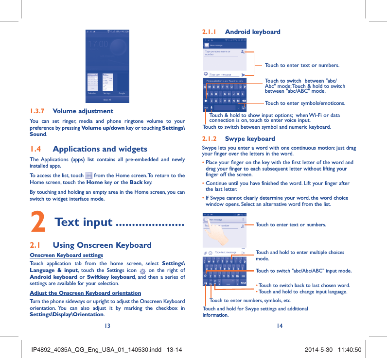 13 14Volume adjustment1.3.7 You can set ringer, media and phone ringtone volume to your preference by pressing Volume up/down key or touching Settings\Sound.Applications and widgets 1.4 The Applications (apps) list contains all pre-embedded and newly installed apps.To access the list, touch   from the Home screen. To return to the Home screen, touch the Home key or the Back key.By touching and holding an empty area in the Home screen, you can switch to widget interface mode. Text input2   .....................Using Onscreen Keyboard2.1 Onscreen Keyboard settingsTouch application tab from the home screen, select Settings\Language &amp; input, touch the Settings icon   on the right of  Android keyboard or Swiftkey keyboard, and then a series of settings are available for your selection. Adjust the Onscreen Keyboard orientationTurn the phone sideways or upright to adjust the Onscreen Keyboard orientation. You can also adjust it by marking the checkbox in Settings\Display\Orientation.Android keyboard2.1.1 Touch to switch between symbol and numeric keyboard.Touch to enter symbols/emoticons.Touch to enter text or numbers.Touch &amp; hold to show input options;  when Wi-Fi or data connection is on, touch to enter voice input.Touch to switch  between &quot;abc/Abc&quot; mode; Touch &amp; hold to switch between &quot;abc/ABC&quot; mode.Swype keyboard2.1.2 Swype lets you enter a word with one continuous motion: just drag your finger over the letters in the word.•  Place your finger on the key with the first letter of the word and drag your finger to each subsequent letter without lifting your finger off the screen.•  Continue until you have finished the word. Lift your finger after the last letter.•  If Swype cannot clearly determine your word, the word choice window opens. Select an alternative word from the list.Touch and hold to enter multiple choices mode.•  Touch to switch back to last chosen word.•  Touch and hold to change input language.Touch to enter text or numbers.Touch to switch &quot;abc/Abc/ABC&quot; input mode.Touch and hold for Swype settings and additional information.Touch to enter numbers, symbols, etc.IP4892_4035A_QG_Eng_USA_01_140530.indd   13-14IP4892_4035A_QG_Eng_USA_01_140530.indd   13-14 2014-5-30   11:40:502014-5-30   11:40:50