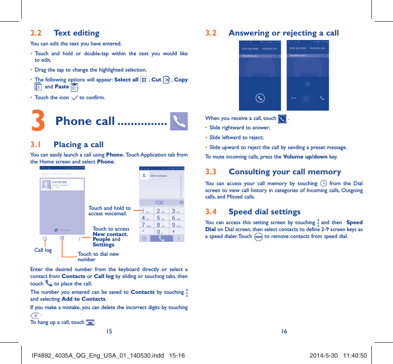 15 16Text editing2.2 You can edit the text you have entered.Touch and hold or double-tap within the text you would like • to edit.Drag the tap to change the highlighted selection.• The following options will appear: •  Select all  , Cut   , Copy   and Paste  .Touch the icon •   to confirm.Phone call3   ...............Placing a call3.1 You can easily launch a call using Phone. Touch Application tab from the Home screen and select Phone. Call log Touch to dial new numberTouch to access New contact, People and Settings.Touch and hold to access voicemail.Enter the desired number from the keyboard directly or select a contact from Contacts or Call log by sliding or touching tabs, then touch   to place the call. The number you entered can be saved to Contacts by touching   and selecting Add to Contacts.If you make a mistake, you can delete the incorrect digits by touching  .To hang up a call, touch  .Answering or rejecting a call3.2  When you receive a call, touch   .Slide rightward to answer;• Slide leftward to reject;• Slide upward to reject the call by sending a preset message.• To mute incoming calls, press the Volume up/down key.Consulting your call memory3.3 You can access your call memory by touching   from the Dial screen to view call history in categories of Incoming calls, Outgoing calls, and Missed calls.Speed dial settings3.4 You can access this setting screen by touching   and then  Speed Dial on Dial screen, then select contacts to define 2-9 screen keys as a speed dialer. Touch   to remove contacts from speed dial.IP4892_4035A_QG_Eng_USA_01_140530.indd   15-16IP4892_4035A_QG_Eng_USA_01_140530.indd   15-16 2014-5-30   11:40:502014-5-30   11:40:50