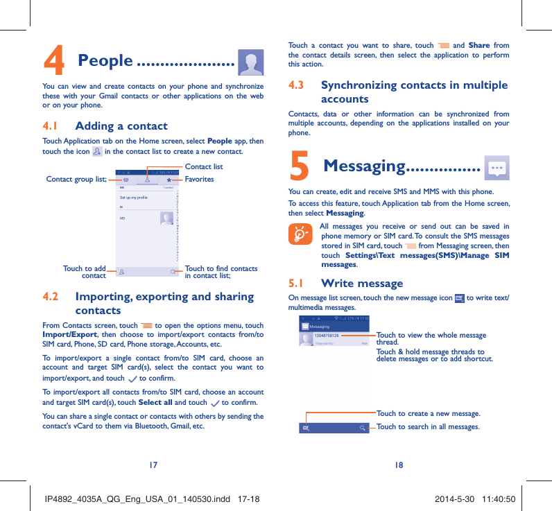 17 18People4   .....................You can view and create contacts on your phone and synchronize these with your Gmail contacts or other applications on the web or on your phone.Adding a contact4.1 Touch Application tab on the Home screen, select People app, then touch the icon   in the contact list to create a new contact.Contact group list; Touch to find contacts in contact list;FavoritesContact listTouch to add contactImporting, exporting and sharing 4.2 contactsFrom Contacts screen, touch   to open the options menu, touch Import/Export, then choose to import/export contacts from/to SIM card, Phone, SD card, Phone storage, Accounts, etc.To import/export a single contact from/to SIM card, choose an account and target SIM card(s), select the contact you want to import/export, and touch   to confirm.To import/export all contacts from/to SIM card, choose an account  and target SIM card(s), touch Select all and touch   to confirm.You can share a single contact or contacts with others by sending the contact&apos;s vCard to them via Bluetooth, Gmail, etc.Touch a contact you want to share, touch   and Share from the contact details screen, then select the application to perform this action. Synchronizing contacts in multiple 4.3 accountsContacts, data or other information can be synchronized from multiple accounts, depending on the applications installed on your phone.Messaging5   ................You can create, edit and receive SMS and MMS with this phone.To access this feature, touch Application tab from the Home screen, then select Messaging. All messages you receive or send out can be saved in phone memory or SIM card. To consult the SMS messages stored in SIM card, touch   from Messaging screen, then touch  Settings\Text messages(SMS)\Manage SIM messages.Write message5.1 On message list screen, touch the new message icon   to write text/multimedia messages.Touch to create a new message.Touch to search in all messages.Touch to view the whole message thread.Touch &amp; hold message threads to delete messages or to add shortcut.IP4892_4035A_QG_Eng_USA_01_140530.indd   17-18IP4892_4035A_QG_Eng_USA_01_140530.indd   17-18 2014-5-30   11:40:502014-5-30   11:40:50