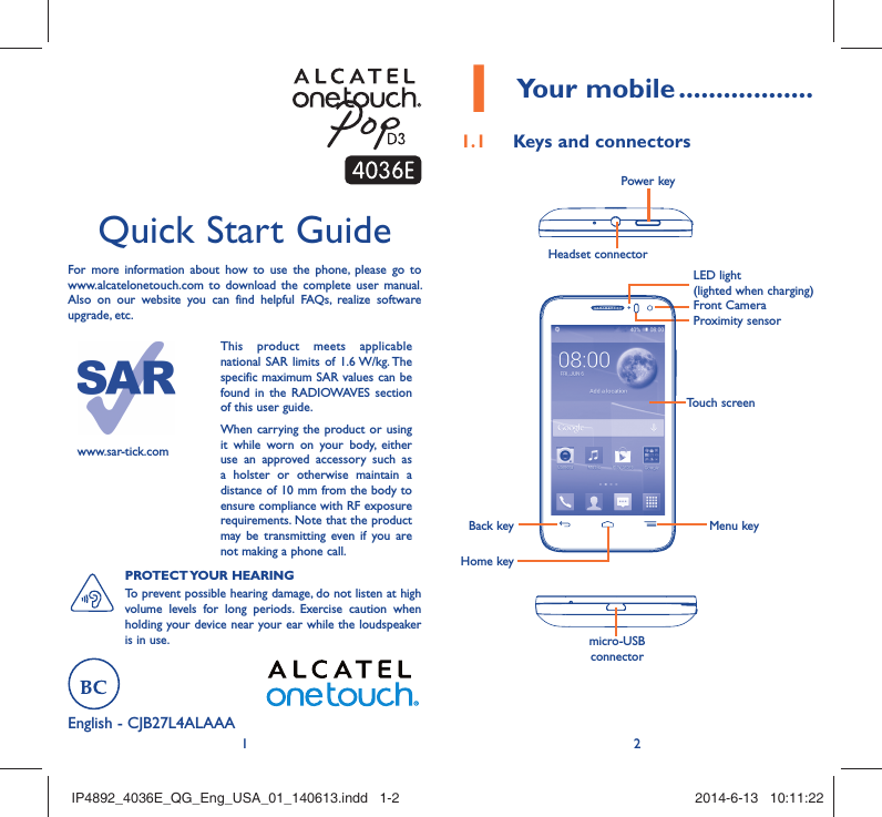 12English - CJB27L4ALAAA Quick Start GuideFor more information about how to use the phone, please go to www.alcatelonetouch.com to download the complete user manual. Also on our website you can find helpful FAQs, realize software upgrade, etc.www.sar-tick.comThis product meets applicable national SAR limits of 1.6 W/kg. The specific maximum SAR values can be found in the RADIOWAVES section of this user guide.When carrying the product or using it while worn on your body, either use an approved accessory such as a holster or otherwise maintain a distance of 10 mm from the body to ensure compliance with RF exposure requirements. Note that the product may be transmitting even if you are not making a phone call.PROTECT YOUR  HEARING To prevent possible hearing damage, do not listen at high volume levels for long periods. Exercise caution when holding your device near your ear while the loudspeaker is in use.Your mobile1   ..................Keys and connectors1.1 Proximity sensorFront CameraHeadset connector Power keymicro-USB connectorBack keyHome keyMenu keyTouch screenLED light(lighted when charging)IP4892_4036E_QG_Eng_USA_01_140613.indd   1-2IP4892_4036E_QG_Eng_USA_01_140613.indd   1-2 2014-6-13   10:11:222014-6-13   10:11:22