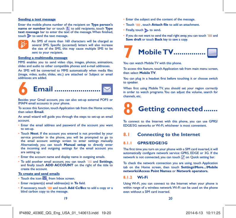 19 20Sending a text messageEnter the mobile phone number of the recipient on Type person&apos;s name or number bar or touch   to add recipients, touch Type text message bar to enter the text of the message. When finished, touch   to send the text message. An SMS of more than 160 characters will be charged as several SMS. Specific (accented) letters will also increase the size of the SMS, this may cause multiple SMS to be sent to your recipient.Sending a multimedia messageMMS enables you to send video clips, images, photos, animations, slides and audio to other compatible phones and e-mail addresses. An SMS will be converted to MMS automatically when media files (image, video, audio, slides, etc.) are attached or Subject or email addresses are added. Email6   .......................Besides your Gmail account, you can also set-up external POP3 or IMAP4 email accounts in your phone.To access this function, touch Application tab from the Home screen, then select Email.An email wizard will guide you through the steps to set-up an email account.Enter the email address and password of the account you want • to set-up.Touch •  Next. If the account you entered is not provided by your service provider in the phone, you will be prompted to go to the email account settings screen to enter settings manually. Alternatively, you can touch Manual setup to directly enter the incoming and outgoing settings for the email account you are setting up.Enter the account name and display name in outgoing emails.• To add another email account, you can touch •   and Settings, and finally touch ADD ACCOUNT on the right of the title to create the account.To create and send emailsTouch the icon  •    from  Inbox  screen.Enter recipient(s) email address(es) in •  To  field.If necessary, touch •   and touch Add Cc/Bcc to add a copy or a blind carbon copy to the message.Enter the subject and the content of the message.• Touch •   , touch Attach file to add an attachment.Finally, touch •   to send.If you do not want to send the mail right away, you can touch •   and Save draft or touch Back key to save a copy. Mobile TV7   ................You can watch Mobile TV with this phone.To access this feature, touch Application tab from main menu screen, then select Mobile TV.You can plug in a headset first before touching it or choose switch to speaker.When first using Mobile TV, you should set your region correctly in order to watch programs. You can adjust the volume, search for channels, etc.Getting connected8   .......To connect to the Internet with this phone, you can use GPRS/EDGE/3G networks or Wi-Fi, whichever is most convenient.Connecting to the Internet8.1 GPRS/EDGE/3G8.1.1 The first time you turn on your phone with a SIM card inserted, it will automatically configure network service: GPRS, EDGE or 3G. If the network is not connected, you can touch   on Quick setting bar.To check the network connection you are using, touch Application tab on the Home screen, then touch Settings\More...\Mobile networks\Access Point Names or Network operators.Wi-Fi8.1.2 Using Wi-Fi, you can connect to the Internet when your phone is within range of a wireless network. Wi-Fi can be used on the phone even without a SIM card inserted.  IP4892_4036E_QG_Eng_USA_01_140613.indd   19-20IP4892_4036E_QG_Eng_USA_01_140613.indd   19-20 2014-6-13   10:11:252014-6-13   10:11:25