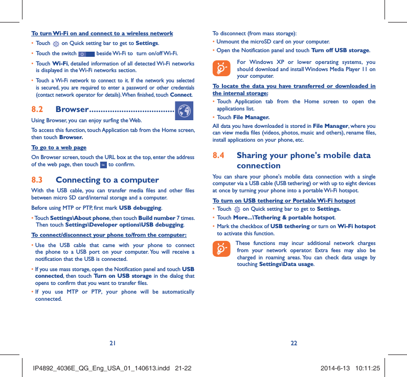 21 22To turn Wi-Fi on and connect to a wireless networkTouch •   on Quick setting bar to get to Settings.Touch the switch •   beside Wi-Fi to  turn on/off Wi-Fi.Touch •  Wi-Fi, detailed information of all detected Wi-Fi networks is displayed in the Wi-Fi networks section.Touch a Wi-Fi network to connect to it. If the network you selected • is secured, you are required to enter a password or other credentials (contact network operator for details). When finished, touch Connect.Browser8.2   .....................................Using Browser, you can enjoy surfing the Web.To access this function, touch Application tab from the Home screen, then touch Browser.To go to a web pageOn Browser screen, touch the URL box at the top, enter the address of the web page, then touch   to confirm. Connecting to a computer8.3 With the USB cable, you can transfer media files and other files between micro SD card/internal storage and a computer. Before using MTP or PTP, first mark USB debugging. •  Touch Settings\About phone, then touch Build number 7 times. Then touch Settings\Developer options\USB debugging.To connect/disconnect your phone to/from the computer:•  Use the USB cable that came with your phone to connect the phone to a USB port on your computer. You will receive a notification that the USB is connected.•   If you use mass storage, open the Notification panel and touch USB connected, then touch Turn on USB storage in the dialog that opens to confirm that you want to transfer files.•  If you use MTP or PTP, your phone will be automatically connected.To disconnect (from mass storage):•  Unmount the microSD card on your computer.•  Open the Notification panel and touch Turn off USB storage.  For Windows XP or lower operating systems, you should download and install Windows Media Player 11 on your computer.To locate the data you have transferred or downloaded in the internal storage:Touch Application tab from the Home screen to open the • applications list.Touch •  File Manager.All data you have downloaded is stored in File Manager, where you can view media files (videos, photos, music and others), rename files, install applications on your phone, etc.Sharing your phone&apos;s mobile data 8.4 connectionYou can share your phone&apos;s mobile data connection with a single computer via a USB cable (USB tethering) or with up to eight devices at once by turning your phone into a portable Wi-Fi hotspot.To turn on USB tethering or Portable Wi-Fi hotspotTouch •   on Quick setting bar to get to Settings.Touch •  More...\Tethering &amp; portable hotspot.Mark the checkbox of •  USB tethering or turn on Wi-Fi hotspot to activate this function. These functions may incur additional network charges from your network operator. Extra fees may also be charged in roaming areas. You can check data usage by touching Settings\Data usage.IP4892_4036E_QG_Eng_USA_01_140613.indd   21-22IP4892_4036E_QG_Eng_USA_01_140613.indd   21-22 2014-6-13   10:11:252014-6-13   10:11:25