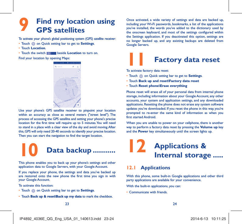 23 24  Find my location using 9  GPS satellitesTo activate your phone’s global positioning system (GPS) satellite receiver:Touch •   on Quick setting bar to get to Settings.Touch •  Location.Touch the switch •   beside Location to turn on.Find your location by opening Maps:Use your phone’s GPS satellite receiver to pinpoint your location within an accuracy as close as several meters (&quot;street level&quot;). The process of accessing the GPS satellite and setting your phone&apos;s precise location for the first time will require up to 5 minutes. You will need to stand in a place with a clear view of the sky and avoid moving. After this, GPS will only need 20-40 seconds to identify your precise location. Then you can start the navigation to find the target location.Data backup10   ...........This phone enables you to back up your phone’s settings and other application data to Google Servers, with your Google Account. If you replace your phone, the settings and data you’ve backed up are restored onto the new phone the first time you sign in with your Google Account. To activate this function:Touch •   on Quick setting bar to get to Settings.Touch •  Back up &amp; reset\Back up my data to mark the checkbox.Once activated, a wide variety of settings and data are backed up, including your Wi-Fi passwords, bookmarks, a list of the applications you’ve installed, the words you’ve added to the dictionary used by the onscreen keyboard, and most of the settings configured within  the Settings application. If you deactivated this option, settings are no longer backed up, and any existing backups are deleted from Google Servers.Factory data reset 11   To activate factory data reset:Touch •   on Quick setting bar to get to Settings.Touch •  Back up and reset\Factory data resetTouch •  Reset phone\Erase everythingPhone reset will erase all of your personal data from internal phone storage, including information about your Google Account, any other accounts, your system and application settings, and any downloaded applications. Resetting the phone does not erase any system software updates you’ve downloaded. If you reset the phone in this way, you’re prompted to re-enter the same kind of information as when you first started Android.When you are unable to power on your cellphone, there is another way to perform a factory data reset by pressing the Volume up key and the Power key simultaneously until the screen lights up. Applications &amp; 12  Internal storage .....Applications12.1 With this phone, some built-in Google applications and other third party applications are available for your convenience.With the built-in applications, you can:Communicate with friends.• IP4892_4036E_QG_Eng_USA_01_140613.indd   23-24IP4892_4036E_QG_Eng_USA_01_140613.indd   23-24 2014-6-13   10:11:252014-6-13   10:11:25