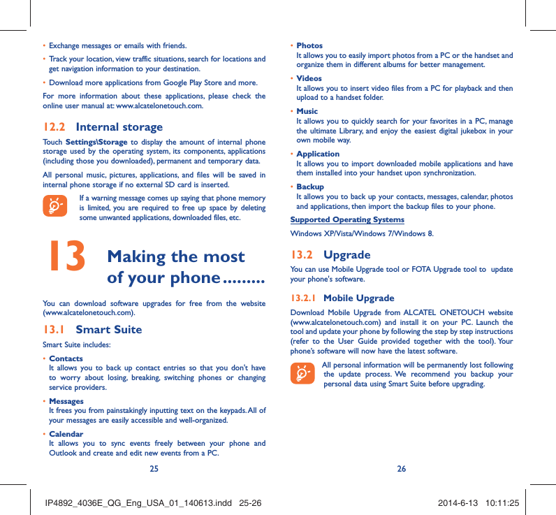25 26Exchange messages or emails with friends.• Track your location, view traffic situations, search for locations and • get navigation information to your destination.Download more applications from Google Play Store and more.• For more information about these applications, please check the online user manual at: www.alcatelonetouch.com.Internal storage12.2 Touch  Settings\Storage to display the amount of internal phone storage used by the operating system, its components, applications (including those you downloaded), permanent and temporary data. All personal music, pictures, applications, and files will be saved in internal phone storage if no external SD card is inserted.If a warning message comes up saying that phone memory is limited, you are required to free up space by deleting some unwanted applications, downloaded files, etc. Making the most 13  of your phone .........You can download software upgrades for free from the website (www.alcatelonetouch.com). Smart Suite13.1 Smart Suite includes:Contacts• It allows you to back up contact entries so that you don&apos;t have to worry about losing, breaking, switching phones or changing service providers.Messages• It frees you from painstakingly inputting text on the keypads. All of your messages are easily accessible and well-organized.Calendar• It allows you to sync events freely between your phone and Outlook and create and edit new events from a PC.Photos• It allows you to easily import photos from a PC or the handset and organize them in different albums for better management.Videos• It allows you to insert video files from a PC for playback and then upload to a handset folder.Music• It allows you to quickly search for your favorites in a PC, manage the ultimate Library, and enjoy the easiest digital jukebox in your own mobile way. Application • It allows you to import downloaded mobile applications and have them installed into your handset upon synchronization.Backup• It allows you to back up your contacts, messages, calendar, photos and applications, then import the backup files to your phone.Supported Operating SystemsWindows XP/Vista/Windows 7/Windows 8.Upgrade13.2 You can use Mobile Upgrade tool or FOTA Upgrade tool to  update your phone&apos;s software.Mobile Upgrade13.2.1 Download Mobile Upgrade from ALCATEL ONETOUCH website (www.alcatelonetouch.com) and install it on your PC. Launch the tool and update your phone by following the step by step instructions (refer to the User Guide provided together with the tool). Your phone’s software will now have the latest software. All personal information will be permanently lost following the update process. We recommend you backup your personal data using Smart Suite before upgrading.IP4892_4036E_QG_Eng_USA_01_140613.indd   25-26IP4892_4036E_QG_Eng_USA_01_140613.indd   25-26 2014-6-13   10:11:252014-6-13   10:11:25