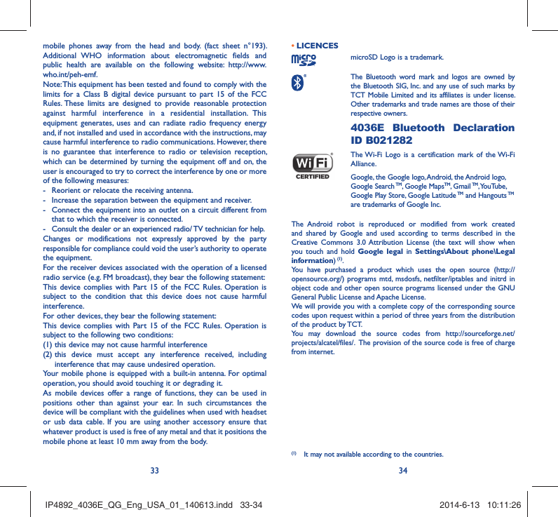 33 34mobile phones away from the head and body. (fact sheet n°193). Additional WHO information about electromagnetic fields and public health are available on the following website: http://www.who.int/peh-emf. Note: This equipment has been tested and found to comply with the limits for a Class B digital device pursuant to part 15 of the FCC Rules. These limits are designed to provide reasonable protection against harmful interference in a residential installation. This equipment generates, uses and can radiate radio frequency energy and, if not installed and used in accordance with the instructions, may cause harmful interference to radio communications. However, there is no guarantee that interference to radio or television reception, which can be determined by turning the equipment off and on, the user is encouraged to try to correct the interference by one or more of the following measures:-  Reorient or relocate the receiving antenna.-  Increase the separation between the equipment and receiver.-  Connect the equipment into an outlet on a circuit different from that to which the receiver is connected.-  Consult the dealer or an experienced radio/ TV technician for help.Changes or modifications not expressly approved by the party responsible for compliance could void the user’s authority to operate the equipment.For the receiver devices associated with the operation of a licensed radio service (e.g. FM broadcast), they bear the following statement:This device complies with Part 15 of the FCC Rules. Operation is subject to the condition that this device does not cause harmful interference.For other devices, they bear the following statement:This device complies with Part 15 of the FCC Rules. Operation is subject to the following two conditions:(1) this device may not cause harmful interference(2)  this device must accept any interference received, including interference that may cause undesired operation.Your mobile phone is equipped with a built-in antenna. For optimal operation, you should avoid touching it or degrading it.As mobile devices offer a range of functions, they can be used in positions other than against your ear. In such circumstances the device will be compliant with the guidelines when used with headset or usb data cable. If you are using another accessory ensure that whatever product is used is free of any metal and that it positions the mobile phone at least 10 mm away from the body.LICENCES • microSD Logo is a trademark. The Bluetooth word mark and logos are owned by the Bluetooth SIG, Inc. and any use of such marks by TCT Mobile Limited and its affiliates is under license. Other trademarks and trade names are those of their respective owners.  4036E Bluetooth Declaration ID B021282 The Wi-Fi Logo is a certification mark of the Wi-Fi Alliance.Google, the Google logo, Android, the Android logo, Google Search TM, Google MapsTM, Gmail TM, YouTube, Google Play Store, Google Latitude TM and Hangouts TM are trademarks of Google Inc.The Android robot is reproduced or modified from work created and shared by Google and used according to terms described in the Creative Commons 3.0 Attribution License (the text will show when you touch and hold Google legal in Settings\About phone\Legal information) (1).You have purchased a product which uses the open source (http://opensource.org/) programs mtd, msdosfs, netfilter/iptables and initrd in object code and other open source programs licensed under the GNU General Public License and Apache License. We will provide you with a complete copy of the corresponding source codes upon request within a period of three years from the distribution of the product by TCT. You may download the source codes from http://sourceforge.net/projects/alcatel/files/.  The provision of the source code is free of charge from internet. (1)  It may not available according to the countries.IP4892_4036E_QG_Eng_USA_01_140613.indd   33-34IP4892_4036E_QG_Eng_USA_01_140613.indd   33-34 2014-6-13   10:11:262014-6-13   10:11:26