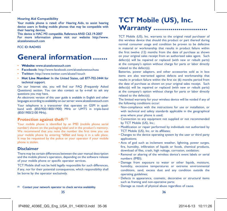 35 36Hearing Aid CompatibilityYour mobile phone is rated: «For Hearing Aid», to assist hearing device users in finding mobile phones that may be compatible with their hearing devices.This device is HAC M3 compatible. Reference ANSI C63.19-2007For more information please visit our website http://www.alcatelonetouch.comFCC ID: RAD455General information .......• Website: www.alcatelonetouch.com• Facebook: http://www.facebook.com/alcatelonetouchusa• Twitter: http://www.twitter.com/alcatel1touch• Hot Line Number: In the United States, call 877-702-3444 for technical support.On our Internet site, you will find our FAQ (Frequently Asked Questions) section. You can also contact us by e-mail to ask any questions you may have. An electronic version of this user guide is available in English and other languages according to availability on our server: www.alcatelonetouch.comYour telephone is a transceiver that operates on GSM in quad-band with (850/900/1800/1900) MHz or UMTS in triple-band (850/1900/2100 MHz).Protection against theft (1)Your mobile phone is identified by an IMEI (mobile phone serial number) shown on the packaging label and in the product’s memory. We recommend that you note the number the first time you use your mobile phone by entering *#06# and keep it in a safe place. It may be requested by the police or your operator if your mobile phone is stolen. DisclaimerThere may be certain differences between the user manual description and the mobile phone’s operation, depending on the software release of your mobile phone or specific operator services.TCT Mobile shall not be held legally responsible for such differences, if any, nor for their potential consequences, which responsibility shall be borne by the operator exclusively.(1)  Contact your network operator to check service availability.TCT Mobile (US), Inc. Warranty ............................TCT Mobile (US), Inc. warrants to the original retail purchaser of this wireless device that should this product or part thereof during normal consumer usage and condition be proven to be defective in material or workmanship that results in product failure within the first twelve (12) months from the date of purchase as shown on your original sales receipt from an authorized sales agent.  Such defect(s) will be repaired or replaced (with new or rebuilt parts) at the company’s option without charge for parts or labor directly related to the defect(s). Batteries, power adapters, and other accessories sold as in box items are also warranted against defects and workmanship that results in product failure within the first six (6) months period from the date of purchase as shown on your original sales receipt.  Such defect(s) will be repaired or replaced (with new or rebuilt parts) at the company’s option without charge for parts or labor directly related to the defect(s). The limited warranty for your wireless device will be voided if any of the following conditions occur: •  Non-compliance with the instructions for use or installation, or with technical and safety standards applicable in the geographical area where your phone is used;•  Connection to any equipment not supplied or not recommended by TCT Mobile (US), Inc.;•  Modification or repair performed by individuals not authorized by TCT Mobile (US), Inc. or its affiliates; •  Changes to the device operating system by the user or third party applications;•  Acts of god such as inclement weather, lightning, power surges, fire, humidity, infiltration of liquids or foods, chemical products, download of files, crash, high voltage, corrosion, oxidation;•  Removal or altering of the wireless device’s event labels or serial numbers (IMEI);•  Damage from exposure to water or other liquids, moisture, humidity, excessive temperatures or extreme environmental conditions, sand, excess dust and any condition outside the operating guidelines;•  Defects in appearance, cosmetic, decorative or structural items such as framing and non-operative parts;• Damage as result of physical abuse regardless of cause. IP4892_4036E_QG_Eng_USA_01_140613.indd   35-36IP4892_4036E_QG_Eng_USA_01_140613.indd   35-36 2014-6-13   10:11:262014-6-13   10:11:26