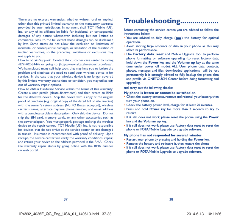 37 38There are no express warranties, whether written, oral or implied, other than this printed limited warranty or the mandatory warranty provided by your jurisdiction. In no event shall TCT Mobile (US), Inc. or any of its affiliates be liable for incidental or consequential damages of any nature whatsoever, including but not limited to commercial loss, to the full extent those damages can be disclaimed by law. Some states do not allow the exclusion or limitation of incidental or consequential damages, or limitation of the duration of implied warranties, so the preceding limitations or exclusions may not apply to you.How to obtain Support:  Contact the customer care center by calling (877-702-3444) or going to (http://www.alcatelonetouch.com/usa/).  We have placed many self-help tools that may help you to isolate the problem and eliminate the need to send your wireless device in for service.  In the case that your wireless device is no longer covered by this limited warranty due to time or condition, you may utilize our out of warranty repair options. How to obtain Hardware Service within the terms of this warranty: Create a user profile (alcatel.finetw.com) and then create an RMA for the defective device.  Ship the device with a copy of the original proof of purchase (e.g. original copy of the dated bill of sale, invoice) with the owner’s return address (No PO Boxes accepted), wireless carrier’s name, alternate daytime phone number, and email address with a complete problem description.  Only ship the device.  Do not ship the SIM card, memory cards, or any other accessories such as the power adapter.  You must properly package and ship the wireless device to the repair center.  TCT Mobile (US), Inc. is not responsible for devices that do not arrive at the service center or are damaged in transit.  Insurance is recommended with proof of delivery. Upon receipt, the service center will verify the warranty conditions, repair, and return your device to the address provided in the RMA.  Check the warranty repair status by going online with the RMA number on web portal. Troubleshooting...................Before contacting the service center, you are advised to follow the instructions below:You are advised to fully charge ( •   ) the battery for optimal operation.Avoid storing large amounts of data in your phone as this may • affect its performance.Use •  Factory data reset and Mobile Upgrade tool to perform phone formatting or software upgrading (to reset factory data, hold down the Power key and the Volume up key at the same time under power off mode). ALL User phone data: contacts, photos, messages and files, downloaded applications  will be lost permanently. It is strongly advised to fully backup the phone data and profile via ONETOUCH Center before doing formatting and upgrading. and carry out the following checks:My phone is frozen or cannot be switched on Check the battery contacts, remove and reinstall your battery, then • turn your phone on.Check the battery power level, charge for at least 20 minutes.• Press and hold •  Power key for more than 7 seconds to try to restart.If it still does not work, please reset the phone using the •  Power key and the Volume up key.If it still does not work, please use Factory data reset to reset the • phone or FOTA/Mobile Upgrade to upgrade software.My phone has not responded for several minutesRestart your phone by pressing and holding the •  Power key.Remove the battery and re-insert it, then restart the phone • If it still does not work, please use Factory data reset to reset the • phone or FOTA/Mobile Upgrade to upgrade software.IP4892_4036E_QG_Eng_USA_01_140613.indd   37-38IP4892_4036E_QG_Eng_USA_01_140613.indd   37-38 2014-6-13   10:11:262014-6-13   10:11:26