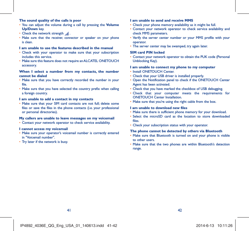 41 42The sound quality of the calls is poorYou can adjust the volume during a call by pressing the •  Volume Up/Down key.Check the network strength •   .Make sure that the receiver, connector or speaker on your phone • is clean.I am unable to use the features described in the manualCheck with your operator to make sure that your subscription • includes this service.Make sure this feature does not require an ALCATEL ONETOUCH • accessory.When I select a number from my contacts, the number cannot be dialedMake sure that you have correctly recorded the number in your • file.Make sure that you have selected the country prefix when calling • a foreign country.I am unable to add a contact in my contactsMake sure that your SIM card contacts are not full; delete some • files or save the files in the phone contacts (i.e. your professional or personal directories).My callers are unable to leave messages on my voicemailContact your network operator to check service availability.• I cannot access my voicemailMake sure your operator’s voicemail number is correctly entered • in &quot;Voicemail number&quot;.Try later if the network is busy.• I am unable to send and receive MMSCheck your phone memory availability as it might be full.• Contact your network operator to check service availability and • check MMS parameters.Verify the server center number or your MMS profile with your • operator.The server center may be swamped, try again later.• SIM card PIN lockedContact your network operator to obtain the PUK code (Personal • Unblocking Key).I am unable to connect my phone to my computerInstall ONETOUCH Center.• Check that your USB driver is installed properly.• Open the Notification panel to check if the ONETOUCH Center • Agent has been activated.Check that you have marked the checkbox of USB debugging.• Check that your computer meets the requirements for • ONETOUCH Center Installation.Make sure that you’re using the right cable from the box.• I am unable to download new filesMake sure there is sufficient phone memory for your download.• Select the microSD card as the location to store downloaded • files.Check your subscription status with your operator.• The phone cannot be detected by others via BluetoothMake sure that Bluetooth is turned on and your phone is visible • to other users.Make sure that the two phones are within Bluetooth’s detection • range.IP4892_4036E_QG_Eng_USA_01_140613.indd   41-42IP4892_4036E_QG_Eng_USA_01_140613.indd   41-42 2014-6-13   10:11:262014-6-13   10:11:26