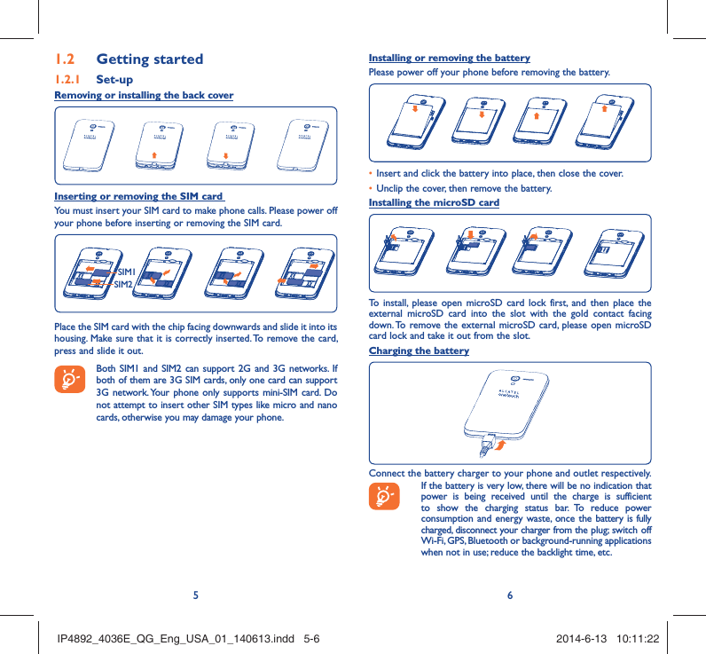 56Getting started1.2  Set-up1.2.1 Removing or installing the back coverInserting or removing the SIM card You must insert your SIM card to make phone calls. Please power off your phone before inserting or removing the SIM card.SIM1SIM2Place the SIM card with the chip facing downwards and slide it into its housing. Make sure that it is correctly inserted. To remove the card, press and slide it out. Both SIM1 and SIM2 can support 2G and 3G networks. If both of them are 3G SIM cards, only one card can support 3G network. Your phone only supports mini-SIM card. Do not attempt to insert other SIM types like micro and nano cards, otherwise you may damage your phone.Installing or removing the batteryPlease power off your phone before removing the battery.Insert and click the battery into place, then close the cover.• Unclip the cover, then remove the battery.• Installing the microSD cardTo install, please open microSD card lock first, and then place the external microSD card into the slot with the gold contact facing down. To remove the external microSD card, please open microSD card lock and take it out from the slot.Charging the batteryConnect the battery charger to your phone and outlet respectively.  If the battery is very low, there will be no indication that power is being received until the charge is sufficient to show the charging status bar. To reduce power consumption and energy waste, once the battery is fully charged, disconnect your charger from the plug; switch off Wi-Fi, GPS, Bluetooth or background-running applications when not in use; reduce the backlight time, etc.IP4892_4036E_QG_Eng_USA_01_140613.indd   5-6IP4892_4036E_QG_Eng_USA_01_140613.indd   5-6 2014-6-13   10:11:222014-6-13   10:11:22