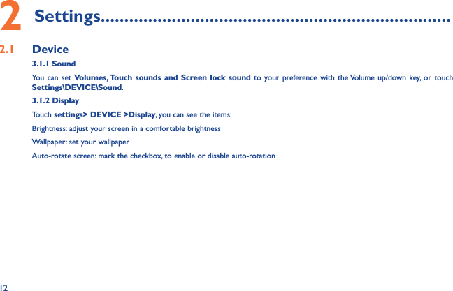 122 Settings..........................................................................2.1  Device3.1.1 SoundYou can set Volumes, Touch sounds and Screen lock sound to your preference with the Volume up/down key, or touch Settings\DEVICE\Sound.3.1.2 DisplayTouch settings&gt; DEVICE &gt;Display, you can see the items:Brightness: adjust your screen in a comfortable brightnessWallpaper: set your wallpaperAuto-rotate screen: mark the checkbox, to enable or disable auto-rotation