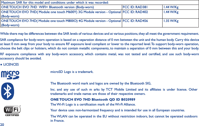 20Maximum SAR for this model and conditions under which it was recorded:ONE TOUCH EVO 7HD  WIFI+ Bluetooth version (Body-worn) FCC ID: RAD381 1.44 W/KgONE TOUCH EVO 7HD( Module: one touch M600Y) 3G Module version - Optional (Body-worn)FCC ID: RAD402 1.44 W/KgONE TOUCH EVO 7HD( Module: one touch M800O) 4G Module version - Optional (Body-worn)FCC ID: RAD456 1.35 W/KgWhile there may be differences between the SAR levels of various devices and at various positions, they all meet the government requirement.SAR compliance for body-worn operation is based on a separation distance of 0 mm between the unit and the human body. Carry this device at least 0 mm away from your body to ensure RF exposure level compliant or lower to the reported level. To support body-worn operation, choose the belt clips or holsters, which do not contain metallic components, to maintain a separation of 0 mm between this and your body. RF exposure compliance with any body-worn accessory, which contains metal, was not tested and certified, and use such body-worn accessory should be avoided.● LICENCES    microSD Logo is a trademark.The Bluetooth word mark and logos are owned by the Bluetooth SIG,Inc. and any use of such m arks by TCT Mobile Limited and its affiliates is under license. Other trademarks and trade names are those of their respective owners.ONE TOUCH EVO 7HD Bluetooth QD ID B020989The Wi-Fi Logo is a certification mark of the Wi-Fi Alliance.Your device uses non-harmonized frequency and is intended for use in all European countries.The WLAN can be operated in the EU without restriction indoors, but cannot be operated outdoors in France.