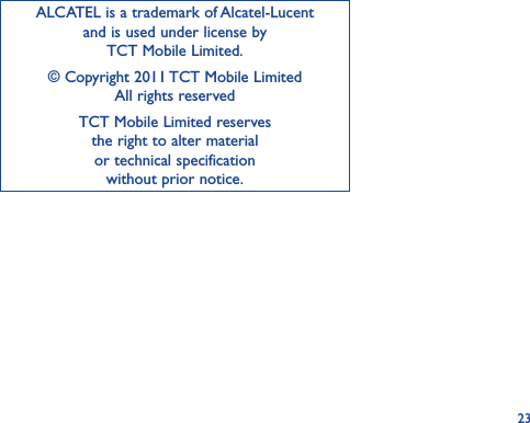 23ALCATEL is a trademark of Alcatel-Lucent and is used under license by  TCT Mobile Limited.© Copyright 2011 TCT Mobile Limited All rights reservedTCT Mobile Limited reserves  the right to alter material  or technical specification  without prior notice.