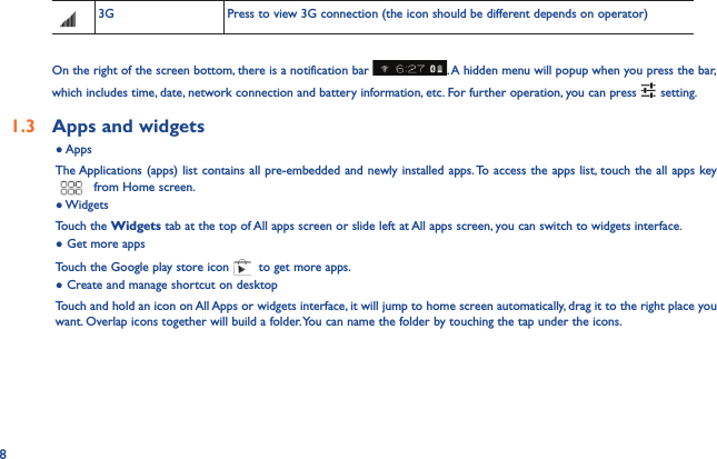 83G Press to view 3G connection (the icon should be different depends on operator) On the right of the screen bottom, there is a notification bar  . A hidden menu will popup when you press the bar, which includes time, date, network connection and battery information, etc. For further operation, you can press   setting.1.3  Apps and widgets ● AppsThe Applications (apps) list contains all pre-embedded and newly installed apps. To access the apps list, touch the all apps key  from Home screen.● WidgetsTouch the Widgets tab at the top of All apps screen or slide left at All apps screen, you can switch to widgets interface.● Get more appsTouch the Google play store icon   to get more apps.● Create and manage shortcut on desktopTouch and hold an icon on All Apps or widgets interface, it will jump to home screen automatically, drag it to the right place you want. Overlap icons together will build a folder. You can name the folder by touching the tap under the icons.
