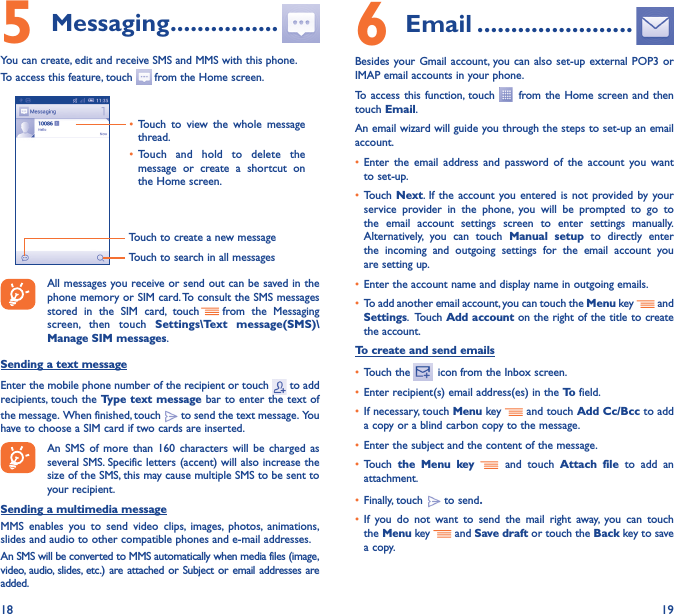 18 195 Messaging ����������������You can create, edit and receive SMS and MMS with this phone.To access this feature, touch   from the Home screen.Touch to create a new messageTouch to search in all messages• Touch to view the whole message thread.• Touch and hold to delete the message or create a shortcut on the Home screen. All messages you receive or send out can be saved in the phone memory or SIM card. To consult the SMS messages stored in the SIM card, touch   from the Messaging screen, then touch Settings\Text message(SMS)\Manage SIM messages.Sending a text messageEnter the mobile phone number of the recipient or touch   to add recipients, touch the Type text message bar to enter the text of the message.  When finished, touch   to send the text message.  You have to choose a SIM card if two cards are inserted.An SMS of more than 160 characters will be charged as several SMS. Specific letters (accent) will also increase the size of the SMS, this may cause multiple SMS to be sent to your recipient.Sending a multimedia messageMMS enables you to send video clips, images, photos, animations, slides and audio to other compatible phones and e-mail addresses. An SMS will be converted to MMS automatically when media files (image, video, audio, slides, etc.) are attached or Subject or email addresses are added.6  Email �����������������������Besides your Gmail account, you can also set-up external POP3 or IMAP email accounts in your phone.To access this function, touch   from the Home screen and then touch Email.An email wizard will guide you through the steps to set-up an email account.• Enter the email address and password of the account you want to set-up.• Touch  Next. If the account you entered is not provided by your service provider in the phone, you will be prompted to go to the email account settings screen to enter settings manually. Alternatively, you can touch Manual setup to directly enter the incoming and outgoing settings for the email account you are setting up.• Enter the account name and display name in outgoing emails.• To add another email account, you can touch the Menu key   and Settings.   Touch  Add account on the right of the title to create the account.To create and send emails• Touch the    icon  from the Inbox screen.• Enter recipient(s) email address(es) in the To  field.• If necessary, touch Menu key   and touch Add Cc/Bcc to add a copy or a blind carbon copy to the message.• Enter the subject and the content of the message.• Touch  the Menu key  and touch Attach file to add an attachment.• Finally, touch   to send�• If you do not want to send the mail right away, you can touch the  Menu key    and Save draft or touch the Back key to save a copy. 