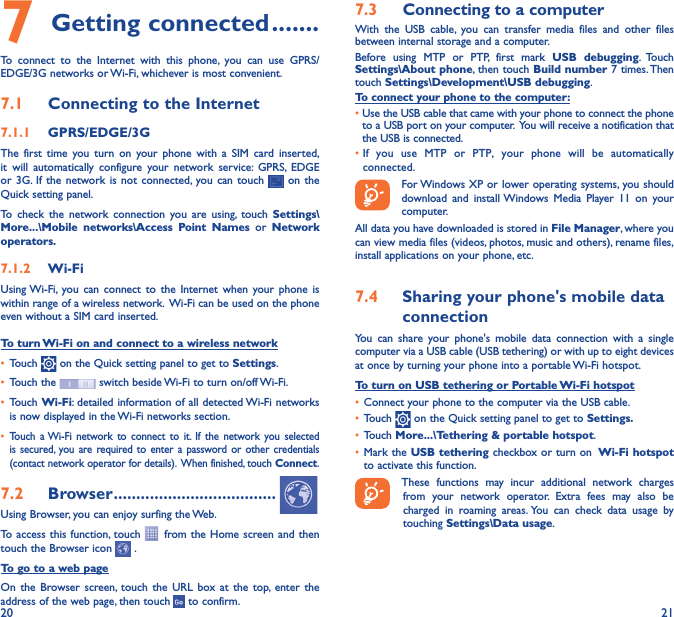 20 217 Getting connected �������To connect to the Internet with this phone, you can use GPRS/EDGE/3G networks or Wi-Fi, whichever is most convenient.7�1  Connecting to the Internet7�1�1  GPRS/EDGE/3GThe first time you turn on your phone with a SIM card inserted, it will automatically configure your network service: GPRS, EDGE or 3G. If the network is not connected, you can touch   on the Quick setting panel.To check the network connection you are using, touch Settings\More���\Mobile networks\Access Point Names or Network operators�7�1�2  Wi-FiUsing Wi-Fi, you can connect to the Internet when your phone is within range of a wireless network.  Wi-Fi can be used on the phone even without a SIM card inserted.To turn Wi-Fi on and connect to a wireless network• Touch   on the Quick setting panel to get to Settings.• Touch the   switch beside Wi-Fi to turn on/off Wi-Fi.• Touch Wi-Fi: detailed information of all detected Wi-Fi networks is now displayed in the Wi-Fi networks section.• Touch a Wi-Fi network to connect to it. If the network you selected is secured, you are required to enter a password or other credentials (contact network operator for details).  When finished, touch Connect.7�2  Browser ������������������������������������Using Browser, you can enjoy surfing the Web.To access this function, touch   from the Home screen and then touch the Browser icon   .To go to a web pageOn the Browser screen, touch the URL box at the top, enter the address of the web page, then touch   to confirm. 7�3  Connecting to a computerWith the USB cable, you can transfer media files and other files between internal storage and a computer. Before using MTP or PTP, first mark USB debugging. Touch Settings\About phone, then touch Build number 7 times. Then  touch Settings\Development\USB debugging. To connect your phone to the computer:•Use the USB cable that came with your phone to connect the phone to a USB port on your computer.  You will receive a notification that the USB is connected.• If you use MTP or PTP, your phone will be automatically connected. For Windows XP or lower operating systems, you should download and install Windows Media Player 11 on your computer.All data you have downloaded is stored in File Manager, where you can view media files (videos, photos, music and others), rename files, install applications on your phone, etc.7�4  Sharing your phone&apos;s mobile data connectionYou can share your phone&apos;s mobile data connection with a single computer via a USB cable (USB tethering) or with up to eight devices at once by turning your phone into a portable Wi-Fi hotspot.To turn on USB tethering or Portable Wi-Fi hotspot• Connect your phone to the computer via the USB cable.• Touch   on the Quick setting panel to get to Settings�• Touch More���\Tethering &amp; portable hotspot.• Mark the USB tethering checkbox or turn on  Wi-Fi hotspot to activate this function. These functions may incur additional network charges from your network operator. Extra fees may also be charged in roaming areas. You can check data usage by touching Settings\Data usage.