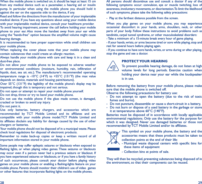 28 29When the mobile phone is switched on, it should be kept at least 15 cm from any medical device such as a pacemaker, a hearing aid or insulin pump. In particular when using the mobile phone you should hold it against the ear on the opposite side to the device, if any. Read and follow the directions from the manufacturer of your implantable medical device. If you have any questions about using your mobile device with your implantable medical device, consult your healthcare provider.To avoid hearing impairment, answer the call before holding your mobile phone to your ear. Also move the handset away from your ear while using the “hands-free” option because the amplified volume might cause hearing damage.It is recommended to have proper supervision while small children use your mobile phone.When replacing the cover please note that your mobile phone may contain substances that could create an allergic reaction.Always handle your mobile phone with care and keep it in a clean and dust-free place.Do not allow your mobile phone to be exposed to adverse weather or environmental conditions (moisture, humidity, rain, infiltration of liquids, dust, sea air, etc.). The manufacturer’s recommended operating temperature range is -10°C (14°F) to +55°C (131°F) (the max value depends on device, materials and housing paint/texture).Over 55°C (131°F) the legibility of the mobile phone’s display may be impaired, though this is temporary and not serious. Do not open or attempt to repair your mobile phone yourself.Do not drop, throw or try to bend your mobile phone.Do not use the mobile phone if the glass made screen, is damaged, cracked or broken to avoid any injury.Do not paint it.Use only batteries, battery chargers, and accessories which are recommended by TCT Mobile Limited and its affiliates and are compatible with your mobile phone model.TCT Mobile Limited and its affiliates disclaim any liability for damage caused by the use of other chargers or batteries.Your mobile phone should not be disposed of in a municipal waste. Please check local regulations for disposal of electronic products.Remember to make back-up copies or keep a written record of all important information stored in your mobile phone.Some people may suffer epileptic seizures or blackouts when exposed to flashing lights, or when playing video games. These seizures or blackouts may occur even if a person never had a previous seizure or blackout. If you have experienced seizures or blackouts, or if you have a family history of such occurrences, please consult your doctor before playing video games on your mobile phone or enabling a flashing-lights feature on your mobile phone. Parents should monitor their children’s use of video  games or other features that incorporate flashing lights on the mobile phones.All persons should discontinue use and consult a doctor if any of the following symptoms occur: convulsion, eye or muscle twitching, loss of awareness, involuntary movements, or disorientation. To limit the likelihood of such symptoms, please take the following safety precautions:-  Play at the farthest distance possible from the screen.When you play games on your mobile phone, you may experience occasional discomfort in your hands, arms, shoulders, neck, or other parts of your body. Follow these instructions to avoid problems such as tendinitis, carpal tunnel syndrome, or other musculoskeletal disorders:- Take a minimum of a 15-minute break every hour of game playing.- If your hands, wrists, or arms become tired or sore while playing, stop and rest for several hours before playing again.- If you continue to have sore hands, wrists, or arms during or after playing, stop the game and see a doctor.PROTECT YOUR  HEARING To prevent possible hearing damage, do not listen at high volume levels for long periods. Exercise caution when holding your device near your ear while the loudspeaker is in use.Before removing the battery from your mobile phone, please make sure that the mobile phone is switched off. Observe the following precautions for battery use: -  Do not attempt to open the battery (due to the risk of toxic fumes and burns). -  Do not puncture, disassemble or cause a short-circuit in a battery, -  Do not burn or dispose of a used battery in the garbage or store it at temperatures above 60°C (140°F). Batteries must be disposed of in accordance with locally applicable environmental regulations. Only use the battery for the purpose for which it was designed. Never use damaged batteries or those not recommended by TCT Mobile Limited and/or its affiliates.This symbol on your mobile phone, the battery and the accessories means that these products must be taken to collection points at the end of their life:-  Municipal waste disposal centers with specific bins for these items of equipment- Collection bins at points of sale.They will then be recycled, preventing substances being disposed of in the environment, so that their components can be reused.
