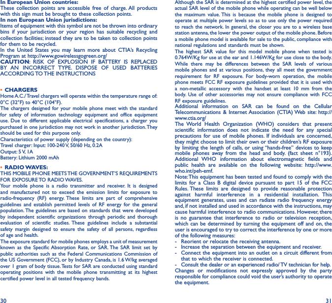 30 31In European Union countries:These collection points are accessible free of charge. All products with this sign must be brought to these collection points.In non European Union jurisdictions:Items of equipment with this symbol are not be thrown into ordinary bins if your jurisdiction or your region has suitable recycling and collection facilities; instead they are to be taken to collection points for them to be recycled.In the United States you may learn more about CTIA’s Recycling Program at http://www.gowirelessgogreen.org/CAUTION: RISK OF EXPLOSION IF BATTERY IS REPLACED BY AN INCORRECT TYPE. DISPOSE OF USED BATTERIES ACCORDING TO THE  INSTRUCTIONS• CHARGERSHome A.C./ Travel chargers will operate within the temperature range of: 0°C (32°F) to 40°C (104°F).The chargers designed for your mobile phone meet with the standard for safety of information technology equipment and office equipment use. Due to different applicable electrical specifications, a charger you purchased in one jurisdiction may not work in another jurisdiction. They should be used for this purpose only.Characteristics of power supply (depending on the country):Travel charger: Input: 100-240 V, 50/60 Hz, 0.2A Output: 5 V, 1A Battery: Lithium 2000 mAh• RADIO WAVES:THIS MOBILE PHONE MEETS THE GOVERNMENT’S REQUIREMENTS FOR  EXPOSURE TO  RADIO WAVES.Your mobile phone is a radio transmitter and receiver. It is designed and manufactured not to exceed the emission limits for exposure to radio-frequency (RF) energy. These limits are part of comprehensive guidelines and establish permitted levels of RF energy for the general population. The guidelines are based on standards that were developed by independent scientific organizations through periodic and thorough evaluation of scientific studies. These guidelines include a substantial safety margin designed to ensure the safety of all persons, regardless of age and health.The exposure standard for mobile phones employs a unit of measurement known as the Specific Absorption Rate, or SAR. The SAR limit set by public authorities such as the Federal Communications Commission of the US Government (FCC), or by Industry Canada, is 1.6 W/kg averaged over 1 gram of body tissue. Tests for SAR are conducted using standard operating positions with the mobile phone transmitting at its highest certified power level in all tested frequency bands.Although the SAR is determined at the highest certified power level, the actual SAR level of the mobile phone while operating can be well below the maximum value. This is because the mobile phone is designed to operate at multiple power levels so as to use only the power required to reach the network. In general, the closer you are to a wireless base station antenna, the lower the power output of the mobile phone. Before a mobile phone model is available for sale to the public, compliance with national regulations and standards must be shown.The highest SAR value for this model mobile phone when tested is 0.764W/Kg for use at the ear and 1.146W/Kg for use close to the body. While there may be differences between the SAR levels of various mobile phones and at various positions, they all meet the government requirement for RF exposure. For body-worn operation, the mobile phone meets FCC RF exposure guidelines provided that it is used with a non-metallic accessory with the handset at least 10 mm from the body. Use of other accessories may not ensure compliance with FCC RF exposure guidelines.Additional information on SAR can be found on the Cellular Telecommunications &amp; Internet Association (CTIA) Web site: http://www.ctia.org/The World Health Organization (WHO) considers that present scientific information does not indicate the need for any special precautions for use of mobile phones. If individuals are concerned, they might choose to limit their own or their children’s RF exposure by limiting the length of calls, or using “hands-free” devices to keep mobile phones away from the head and body. (fact sheet n°193). Additional WHO information about electromagnetic fields and public health are available on the following website: http://www.who.int/peh-emf. Note: This equipment has been tested and found to comply with the limits for a Class B digital device pursuant to part 15 of the FCC Rules. These limits are designed to provide reasonable protection against harmful interference in a residential installation. This equipment generates, uses and can radiate radio frequency energy and, if not installed and used in accordance with the instructions, may cause harmful interference to radio communications. However, there is no guarantee that interference to radio or television reception, which can be determined by turning the equipment off and on, the user is encouraged to try to correct the interference by one or more of the following measures:-  Reorient or relocate the receiving antenna.-  Increase the separation between the equipment and receiver.-  Connect the equipment into an outlet on a circuit different from that to which the receiver is connected.-  Consult the dealer or an experienced radio/ TV technician for help.Changes or modifications not expressly approved by the party responsible for compliance could void the user’s authority to operate the equipment.