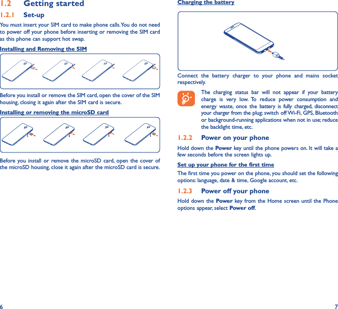 6 71�2  Getting started1�2�1  Set-upYou must insert your SIM card to make phone calls. You do not need to power off your phone before inserting or removing the SIM card as this phone can support hot swap.Installing and Removing the SIMBefore you install or remove the SIM card, open the cover of the SIM housing, closing it again after the SIM card is secure.Installing or removing the microSD cardBefore you install or remove the microSD card, open the cover of the microSD housing, close it again after the microSD card is secure.Charging the batteryConnect the battery charger to your phone and mains socket respectively.   The charging status bar will not appear if your battery charge is very low. To reduce power consumption and energy waste, once the battery is fully charged, disconnect your charger from the plug; switch off Wi-Fi, GPS, Bluetooth or background-running applications when not in use; reduce the backlight time, etc.1�2�2  Power on your phoneHold down the Power key until the phone powers on. It will take a few seconds before the screen lights up.Set up your phone for the first timeThe first time you power on the phone, you should set the following options: language, date &amp; time, Google account, etc.1�2�3  Power off your phoneHold down the Power key from the Home screen until the Phone options appear, select Power off.