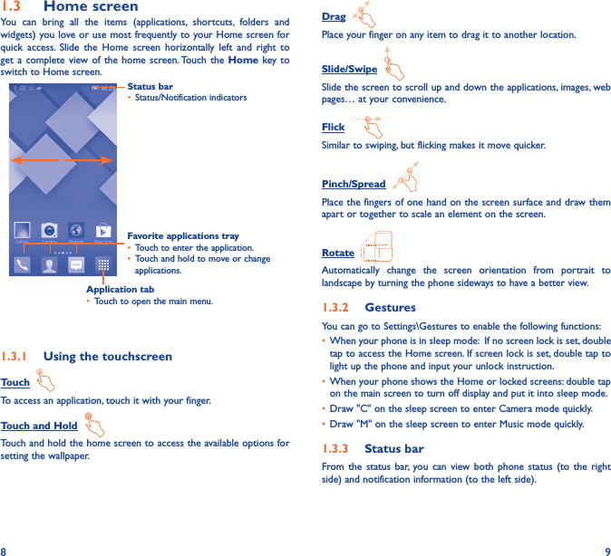 8 91�3  Home screenYou can bring all the items (applications, shortcuts, folders and widgets) you love or use most frequently to your Home screen for quick access. Slide the Home screen horizontally left and right to get a complete view of the home screen. Touch the Home key to switch to Home screen.Status bar• Status/Notification indicators Favorite applications tray• Touch to enter the application.• Touch and hold to move or change applications.1�3�1  Using the touchscreenTouch  To access an application, touch it with your finger.Touch and Hold  Touch and hold the home screen to access the available options for setting the wallpaper.Drag  Place your finger on any item to drag it to another location.Slide/Swipe  Slide the screen to scroll up and down the applications, images, web pages… at your convenience.Flick  Similar to swiping, but flicking makes it move quicker.Pinch/Spread  Place the fingers of one hand on the screen surface and draw them apart or together to scale an element on the screen.Rotate  Automatically change the screen orientation from portrait to landscape by turning the phone sideways to have a better view.1�3�2  GesturesYou can go to Settings\Gestures to enable the following functions:• When your phone is in sleep mode:  If no screen lock is set, double tap to access the Home screen. If screen lock is set, double tap to light up the phone and input your unlock instruction.• When your phone shows the Home or locked screens: double tap on the main screen to turn off display and put it into sleep mode.• Draw &quot;C&quot; on the sleep screen to enter Camera mode quickly.• Draw &quot;M&quot; on the sleep screen to enter Music mode quickly.1�3�3  Status barFrom the status bar, you can view both phone status (to the right side) and notification information (to the left side). Application tab• Touch to open the main menu.