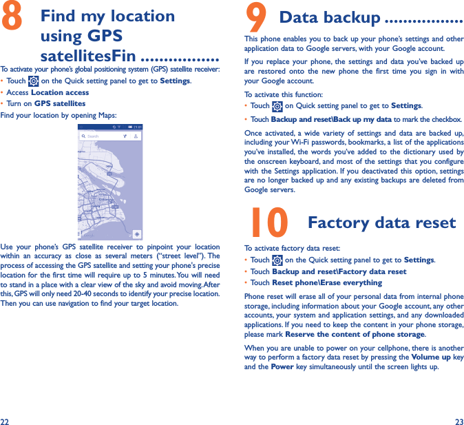 22 238   Find my location using GPS satellitesFin �����������������To activate your phone’s global positioning system (GPS) satellite receiver:• Touch   on the Quick setting panel to get to Settings.• Access Location access• Turn on GPS satellitesFind your location by opening Maps:Use your phone’s GPS satellite receiver to pinpoint your location within an accuracy as close as several meters (“street level”). The process of accessing the GPS satellite and setting your phone&apos;s precise location for the first time will require up to 5 minutes. You will need to stand in a place with a clear view of the sky and avoid moving. After this, GPS will only need 20-40 seconds to identify your precise location. Then you can use navigation to find your target location.9 Data backup �����������������This phone enables you to back up your phone’s settings and other application data to Google servers, with your Google account. If you replace your phone, the settings and data you’ve backed up are restored onto the new phone the first time you sign in with your Google account. To activate this function:• Touch   on Quick setting panel to get to Settings.• Touch Backup and reset\Back up my data to mark the checkbox.Once activated, a wide variety of settings and data are backed up, including your Wi-Fi passwords, bookmarks, a list of the applications you’ve installed, the words you’ve added to the dictionary used by the onscreen keyboard, and most of the settings that you configure with the Settings application. If you deactivated this option, settings are no longer backed up and any existing backups are deleted from Google servers.10  Factory data reset  To activate factory data reset:• Touch   on the Quick setting panel to get to Settings.• Touch Backup and reset\Factory data reset• Touch Reset phone\Erase everythingPhone reset will erase all of your personal data from internal phone storage, including information about your Google account, any other accounts, your system and application settings, and any downloaded applications. If you need to keep the content in your phone storage, please mark Reserve the content of phone storage.When you are unable to power on your cellphone, there is another way to perform a factory data reset by pressing the Volume up key and the Power key simultaneously until the screen lights up.