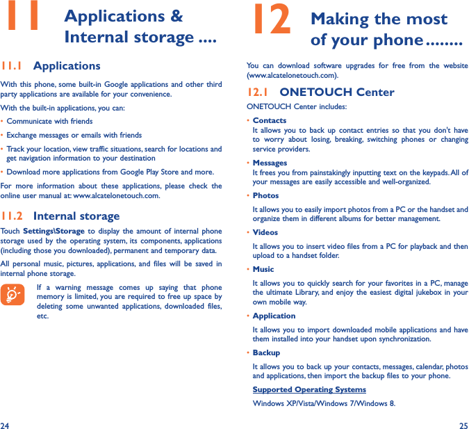 24 2511   Applications  &amp; Internal storage ����11�1  ApplicationsWith this phone, some built-in Google applications and other third party applications are available for your convenience.With the built-in applications, you can:• Communicate with friends• Exchange messages or emails with friends• Track your location, view traffic situations, search for locations and get navigation information to your destination• Download more applications from Google Play Store and more.For more information about these applications, please check the online user manual at: www.alcatelonetouch.com.11�2  Internal storageTouch  Settings\Storage to display the amount of internal phone storage used by the operating system, its components, applications (including those you downloaded), permanent and temporary data. All personal music, pictures, applications, and files will be saved in internal phone storage.If a warning message comes up saying that phone memory is limited, you are required to free up space by deleting some unwanted applications, downloaded files, etc.12   Making the most of your phone ��������You can download software upgrades for free from the website (www.alcatelonetouch.com). 12�1  ONETOUCH CenterONETOUCH Center includes:• ContactsIt allows you to back up contact entries so that you don&apos;t have to worry about losing, breaking, switching phones or changing service providers.• MessagesIt frees you from painstakingly inputting text on the keypads. All of your messages are easily accessible and well-organized.• PhotosIt allows you to easily import photos from a PC or the handset and organize them in different albums for better management.• VideosIt allows you to insert video files from a PC for playback and then upload to a handset folder.• MusicIt allows you to quickly search for your favorites in a PC, manage the ultimate Library, and enjoy the easiest digital jukebox in your own mobile way. • Application It allows you to import downloaded mobile applications and have them installed into your handset upon synchronization.• BackupIt allows you to back up your contacts, messages, calendar, photos and applications, then import the backup files to your phone.Supported Operating Systems   Windows XP/Vista/Windows 7/Windows 8.