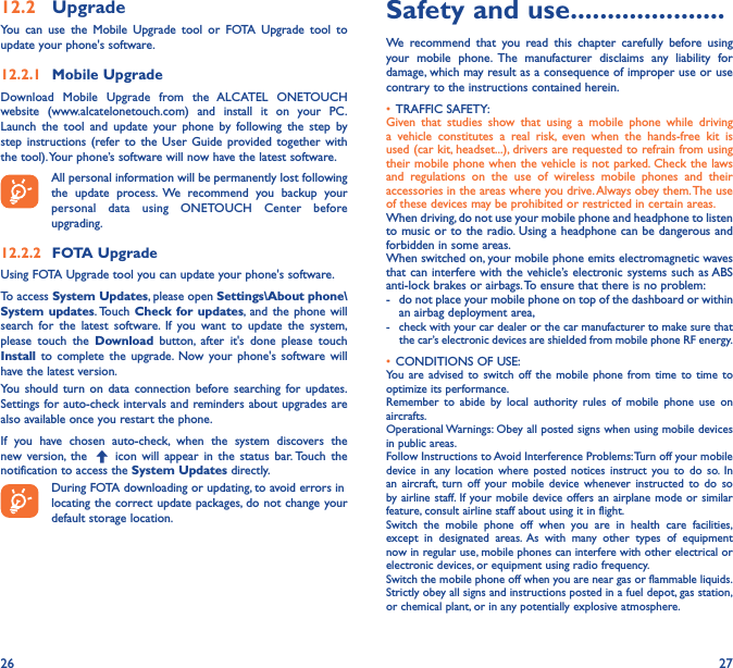 26 2712�2  UpgradeYou can use the Mobile Upgrade tool or FOTA Upgrade tool to update your phone&apos;s software.12�2�1  Mobile UpgradeDownload Mobile Upgrade from the ALCATEL ONETOUCH website (www.alcatelonetouch.com) and install it on your PC. Launch the tool and update your phone by following the step by step instructions (refer to the User Guide provided together with the tool). Your phone’s software will now have the latest software. All personal information will be permanently lost following the update process. We recommend you backup your personal data using ONETOUCH Center before upgrading.12�2�2  FOTA UpgradeUsing FOTA Upgrade tool you can update your phone&apos;s software.To access System Updates, please open Settings\About phone\System updates. Touch  Check for updates, and the phone will search for the latest software. If you want to update the system, please touch the Download button, after it&apos;s done please touch Install to complete the upgrade. Now your phone&apos;s software will have the latest version.You should turn on data connection before searching for updates. Settings for auto-check intervals and reminders about upgrades are also available once you restart the phone.If you have chosen auto-check, when the system discovers the new version, the   icon will appear in the status bar. Touch the notification to access the System Updates directly.During FOTA downloading or updating, to avoid errors inlocating the correct update packages, do not change your default storage location.Safety and use ���������������������We recommend that you read this chapter carefully before using your mobile phone. The manufacturer disclaims any liability for damage, which may result as a consequence of improper use or use contrary to the instructions contained herein.• TRAFFIC SAFETY:Given that studies show that using a mobile phone while driving a vehicle constitutes a real risk, even when the hands-free kit is used (car kit, headset...), drivers are requested to refrain from using their mobile phone when the vehicle is not parked. Check the laws and regulations on the use of wireless mobile phones and their accessories in the areas where you drive. Always obey them. The use of these devices may be prohibited or restricted in certain areas.When driving, do not use your mobile phone and headphone to listen to music or to the radio. Using a headphone can be dangerous and forbidden in some areas.When switched on, your mobile phone emits electromagnetic waves that can interfere with the vehicle’s electronic systems such as ABS anti-lock brakes or airbags. To ensure that there is no problem:-   do not place your mobile phone on top of the dashboard or within an airbag deployment area,-  check with your car dealer or the car manufacturer to make sure that  the car’s electronic devices are shielded from mobile phone RF energy.• CONDITIONS OF USE:You are advised to switch off the mobile phone from time to time to optimize its performance.Remember to abide by local authority rules of mobile phone use on aircrafts.Operational Warnings: Obey all posted signs when using mobile devices in public areas. Follow Instructions to Avoid Interference Problems: Turn off your mobile device in any location where posted notices instruct you to do so. In an aircraft, turn off your mobile device whenever instructed to do so by airline staff. If your mobile device offers an airplane mode or similar feature, consult airline staff about using it in flight.Switch the mobile phone off when you are in health care facilities, except in designated areas. As with many other types of equipment now in regular use, mobile phones can interfere with other electrical or electronic devices, or equipment using radio frequency.Switch the mobile phone off when you are near gas or flammable liquids. Strictly obey all signs and instructions posted in a fuel depot, gas station, or chemical plant, or in any potentially explosive atmosphere.