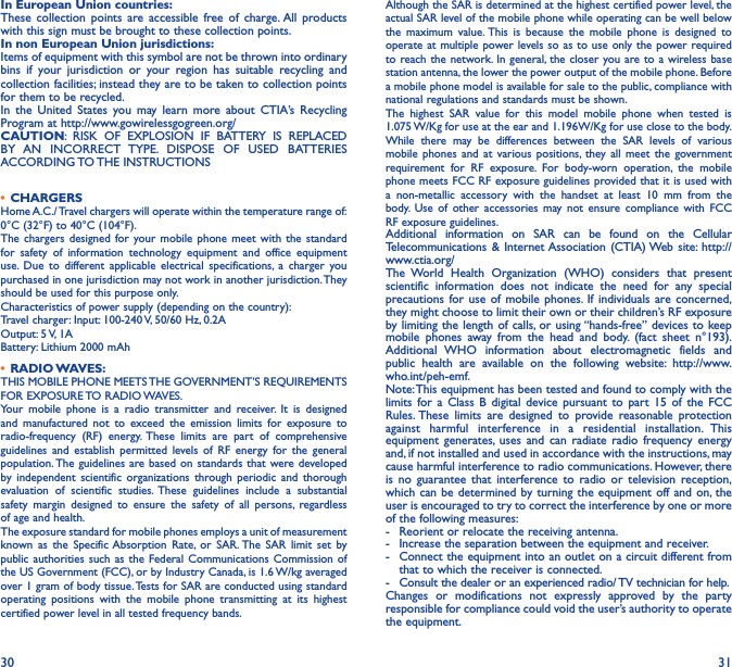 30 31In European Union countries:These collection points are accessible free of charge. All products with this sign must be brought to these collection points.In non European Union jurisdictions:Items of equipment with this symbol are not be thrown into ordinary bins if your jurisdiction or your region has suitable recycling and collection facilities; instead they are to be taken to collection points for them to be recycled.In the United States you may learn more about CTIA’s Recycling Program at http://www.gowirelessgogreen.org/CAUTION: RISK OF EXPLOSION IF BATTERY IS REPLACED BY AN INCORRECT TYPE. DISPOSE OF USED BATTERIES ACCORDING TO THE  INSTRUCTIONS• CHARGERSHome A.C./ Travel chargers will operate within the temperature range of: 0°C (32°F) to 40°C (104°F).The chargers designed for your mobile phone meet with the standard for safety of information technology equipment and office equipment use. Due to different applicable electrical specifications, a charger you purchased in one jurisdiction may not work in another jurisdiction. They should be used for this purpose only.Characteristics of power supply (depending on the country):Travel charger: Input: 100-240 V, 50/60 Hz, 0.2A Output: 5 V, 1A Battery: Lithium 2000 mAh• RADIO WAVES:THIS MOBILE PHONE MEETS THE GOVERNMENT’S REQUIREMENTS FOR  EXPOSURE TO  RADIO WAVES.Your mobile phone is a radio transmitter and receiver. It is designed and manufactured not to exceed the emission limits for exposure to radio-frequency (RF) energy. These limits are part of comprehensive guidelines and establish permitted levels of RF energy for the general population. The guidelines are based on standards that were developed by independent scientific organizations through periodic and thorough evaluation of scientific studies. These guidelines include a substantial safety margin designed to ensure the safety of all persons, regardless of age and health.The exposure standard for mobile phones employs a unit of measurement known as the Specific Absorption Rate, or SAR. The SAR limit set by public authorities such as the Federal Communications Commission of the US Government (FCC), or by Industry Canada, is 1.6 W/kg averaged over 1 gram of body tissue. Tests for SAR are conducted using standard operating positions with the mobile phone transmitting at its highest certified power level in all tested frequency bands.Although the SAR is determined at the highest certified power level, the actual SAR level of the mobile phone while operating can be well below the maximum value. This is because the mobile phone is designed to operate at multiple power levels so as to use only the power required to reach the network. In general, the closer you are to a wireless base station antenna, the lower the power output of the mobile phone. Before a mobile phone model is available for sale to the public, compliance with national regulations and standards must be shown.The highest SAR value for this model mobile phone when tested is 1.075 W/Kg for use at the ear and 1.196W/Kg for use close to the body. While there may be differences between the SAR levels of various mobile phones and at various positions, they all meet the government requirement for RF exposure. For body-worn operation, the mobile phone meets FCC RF exposure guidelines provided that it is used with a non-metallic accessory with the handset at least 10 mm from the body. Use of other accessories may not ensure compliance with FCC RF exposure guidelines.Additional information on SAR can be found on the Cellular Telecommunications &amp; Internet Association (CTIA) Web site: http://www.ctia.org/The World Health Organization (WHO) considers that present scientific information does not indicate the need for any special precautions for use of mobile phones. If individuals are concerned, they might choose to limit their own or their children’s RF exposure by limiting the length of calls, or using “hands-free” devices to keep mobile phones away from the head and body. (fact sheet n°193). Additional WHO information about electromagnetic fields and public health are available on the following website: http://www.who.int/peh-emf. Note: This equipment has been tested and found to comply with the limits for a Class B digital device pursuant to part 15 of the FCC Rules. These limits are designed to provide reasonable protection against harmful interference in a residential installation. This equipment generates, uses and can radiate radio frequency energy and, if not installed and used in accordance with the instructions, may cause harmful interference to radio communications. However, there is no guarantee that interference to radio or television reception, which can be determined by turning the equipment off and on, the user is encouraged to try to correct the interference by one or more of the following measures:-  Reorient or relocate the receiving antenna.-  Increase the separation between the equipment and receiver.-  Connect the equipment into an outlet on a circuit different from that to which the receiver is connected.-  Consult the dealer or an experienced radio/ TV technician for help.Changes or modifications not expressly approved by the party responsible for compliance could void the user’s authority to operate the equipment.