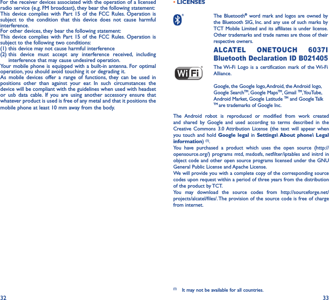 32 33For the receiver devices associated with the operation of a licensed radio service (e.g. FM broadcast), they bear the following statement:This device complies with Part 15 of the FCC Rules. Operation is subject to the condition that this device does not cause harmful interference.For other devices, they bear the following statement:This device complies with Part 15 of the FCC Rules. Operation is subject to the following two conditions:(1) this device may not cause harmful interference(2)  this device must accept any interference received, including interference that may cause undesired operation.Your mobile phone is equipped with a built-in antenna. For optimal operation, you should avoid touching it or degrading it.As mobile devices offer a range of functions, they can be used in positions other than against your ear. In such circumstances the device will be compliant with the guidelines when used with headset or usb data cable. If you are using another accessory ensure that whatever product is used is free of any metal and that it positions the mobile phone at least 10 mm away from the body.•LICENSES  The  Bluetooth® word mark and logos are owned by the Bluetooth SIG, Inc. and any use of such marks by TCT Mobile Limited and its affiliates is under license. Other trademarks and trade names are those of their respective owners.  ALCATEL ONETOUCH 6037I Bluetooth Declaration ID B021405 The Wi-Fi Logo is a certification mark of the Wi-Fi Alliance.Google, the Google logo, Android, the Android logo, Google SearchTM, Google MapsTM, Gmail TM, YouTube, Android Market, Google Latitude TM and Google Talk TM are trademarks of Google Inc.The Android robot is reproduced or modified from work created and shared by Google and used according to terms described in the Creative Commons 3.0 Attribution License (the text will appear when you touch and hold Google legal in Settings\ About phone\ Legal information) (1). You have purchased a product which uses the open source (http://opensource.org/) programs mtd, msdosfs, netfilter/iptables and initrd in object code and other open source programs licensed under the GNU General Public License and Apache License. We will provide you with a complete copy of the corresponding source codes upon request within a period of three years from the distribution of the product by TCT. You may download the source codes from http://sourceforge.net/projects/alcatel/files/. The provision of the source code is free of charge from internet. (1)  It may not be available for all countries.