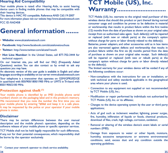 34 35Hearing Aid CompatibilityYour mobile phone is rated: «For Hearing Aid», to assist hearing device users in finding mobile phones that may be compatible with their hearing devices.This device is HAC M3 compatible. Reference ANSI C63.19-2007For more information please visit our website http://www.alcatelonetouch.comFCC ID: RAD458General information �������• Website: www.alcatelonetouch.com• Facebook: http://www.facebook.com/alcatelonetouchusa• Twitter: http://www.twitter.com/alcatel1touch• Hot Line Number: In the United States, call 877-702-3444 for technical support.On our Internet site, you will find our FAQ (Frequently Asked Questions) section. You can also contact us by e-mail to ask any questions you may have. An electronic version of this user guide is available in English and other languages according to availability on our server: www.alcatelonetouch.comYour telephone is a transceiver that operates on GSM/GPRS/EDGE in quad-band with 850/900/1800/1900 MHz or UMTS in Tri-band with 850/1900/2100 MHz.Protection against theft (1)Your mobile phone is identified by an IMEI (mobile phone serial number) shown on the packaging label and in the product’s memory. We recommend that you note the number the first time you use your mobile phone by entering *#06# and keep it in a safe place. It may be requested by the police or your operator if your mobile phone is stolen. DisclaimerThere may be certain differences between the user manual description and the mobile phone’s operation, depending on the software release of your mobile phone or specific operator services.TCT Mobile shall not be held legally responsible for such differences, if any, nor for their potential consequences, which responsibility shall be borne by the operator exclusively.(1)  Contact your network operator to check service availability.TCT Mobile (US), Inc� Warranty �����������������������������TCT Mobile (US), Inc. warrants to the original retail purchaser of this wireless device that should this product or part thereof during normal consumer usage and condition be proven to be defective in material or workmanship that results in product failure within the first twelve (12) months from the date of purchase as shown on your original sales receipt from an authorized sales agent.  Such defect(s) will be repaired or replaced (with new or rebuilt parts) at the company’s option without charge for parts or labor directly related to the defect(s). Batteries, power adapters, and other accessories sold as in box items are also warranted against defects and workmanship that results in product failure within the first six (6) months period from the date of purchase as shown on your original sales receipt.  Such defect(s) will be repaired or replaced (with new or rebuilt parts) at the company’s option without charge for parts or labor directly related to the defect(s). The limited warranty for your wireless device will be voided if any of the following conditions occur:• Non-compliance with the instructions for use or installation, or with technical and safety standards applicable in the geographical area where your phone is used;• Connection to any equipment not supplied or not recommended by TCT Mobile (US), Inc.;• Modification or repair performed by individuals not authorized by TCT Mobile (US), Inc. or its affiliates; • Changes to the device operating system by the user or third party applications;• Acts of god such as inclement weather, lightning, power surges, fire, humidity, infiltration of liquids or foods, chemical products, download of files, crash, high voltage, corrosion, oxidation;• Removal or altering of the wireless device’s event labels or serial numbers (IMEI);• Damage from exposure to water or other liquids, moisture, humidity, excessive temperatures or extreme environmental conditions, sand, excess dust and any condition outside the operating guidelines;